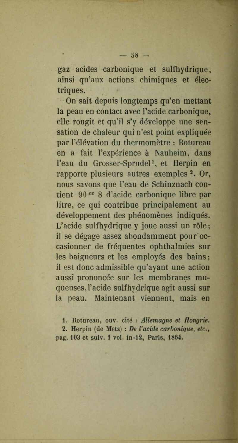gaz acides carbonique et sulfhydrique, ainsi qu’aux actions chimiques et élec- triques. On sait depuis longtemps qu’en mettant la peau en contact avec l’acide carbonique, elle rougit et qu’il s’y développe une sen- sation de chaleur qui n’est point expliquée par l’élévation du thermomètre : Rotureau en a fait l’expérience à Nauheim, dans l’eau du Grosser-SprudelS et Herpin en rapporte plusieurs autres exemples Or, nous savons que l’eau de Schinznach con- tient 90 8 d’acide carbonique libre par litre, ce qui contribue principalement au développement des phénomènes indiqués. L’acide sulfhydrique y joue aussi un rôle; il se dégage assez abondamment pour'oc- casionner de fréquentes ophthalmies sur les baigneurs et les employés des bains ; il est donc admissible qu’ayant une action aussi prononcée sur les membranes mu- queuses, l’acide sulfhydrique agit aussi sur la peau. Maintenant viennent, mais en 1. Rotureau, ouv. cité : Allemagne et Hongrie, 2. Herpin (de Metz) : De Vacide carbonique, etc.^ pag. 103 et suiv. 1 vol. in-12, Paris, 1864.