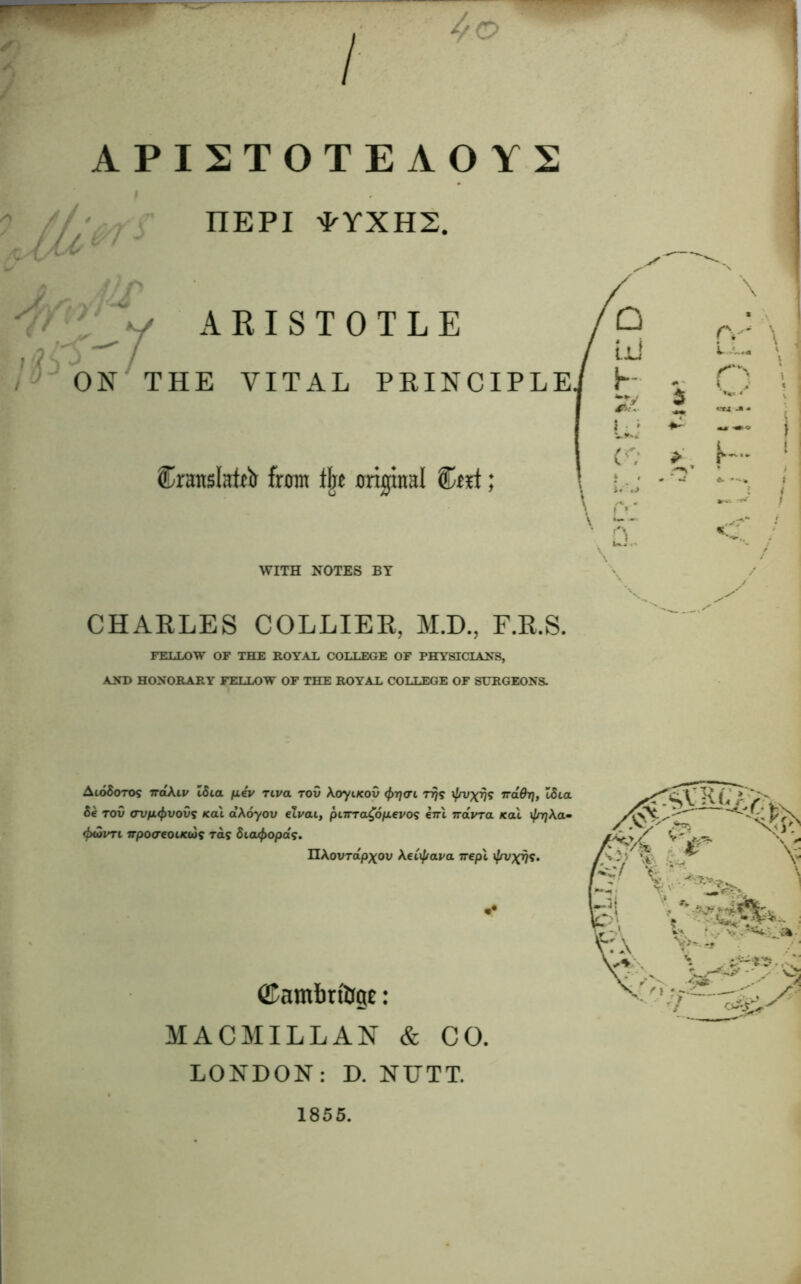 ISTOTEAOYS nEPI *YXH2. ARISTOTLE / J~ ON THE VITAL PRINCIPLE Cranslatrir from % original Ctrl; WITH NOTES BY CHARLES COLLIER, M.D., F.R.S. FELLOW OF THE ROYAL COLLEGE OF PHYSICIANS, AND HONORARY FELLOW OF THE ROYAL COLLEGE OF SURGEONS. Aio6otoj 7raA.11/ ISia piv Tiva tov Aoyi/cov (fr-qai rrjs \fnjxrjs naOrj, ISlol 5e tov <rvfi<f>vovs /cal aXoyov eivai, pnrra£6p.evo<; eiri navra /cal i/njAa- <fxZvTL Trpo<rcoLKus raj Sia^opaj. UAovrdpxov XeCij/ava 7repl •• ©ambrfop: MACMILLAN & CO. LONDON: D. NUTT. 1855.