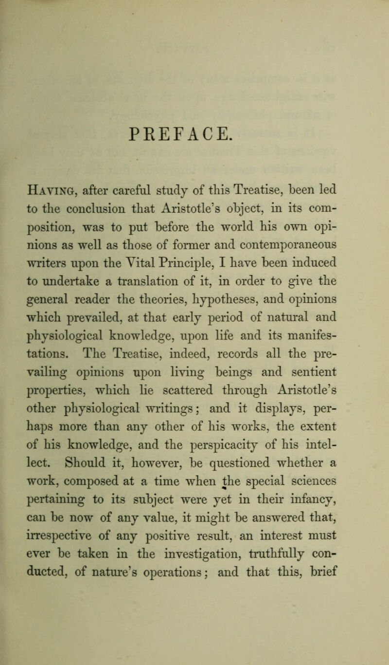 PREFACE. Having, after careful study of this Treatise, been led to the conclusion that Aristotle’s object, in its com- position, was to put before the world his own opi- nions as well as those of former and contemporaneous writers upon the Vital Principle, I have been induced to undertake a translation of it, in order to give the general reader the theories, hypotheses, and opinions which prevailed, at that early period of natural and physiological knowledge, upon life and its manifes- tations. The Treatise, indeed, records all the pre- vailing opinions upon living beings and sentient properties, which lie scattered through Aristotle’s other physiological writings; and it displays, per- haps more than any other of his works, the extent of his knowledge, and the perspicacity of his intel- lect. Should it, however, be questioned whether a work, composed at a time when the special sciences pertaining to its subject were yet in their infancy, can be now of any value, it might be answered that, irrespective of any positive result, an interest must ever be taken in the investigation, truthfully con- ducted, of nature’s operations; and that this, brief