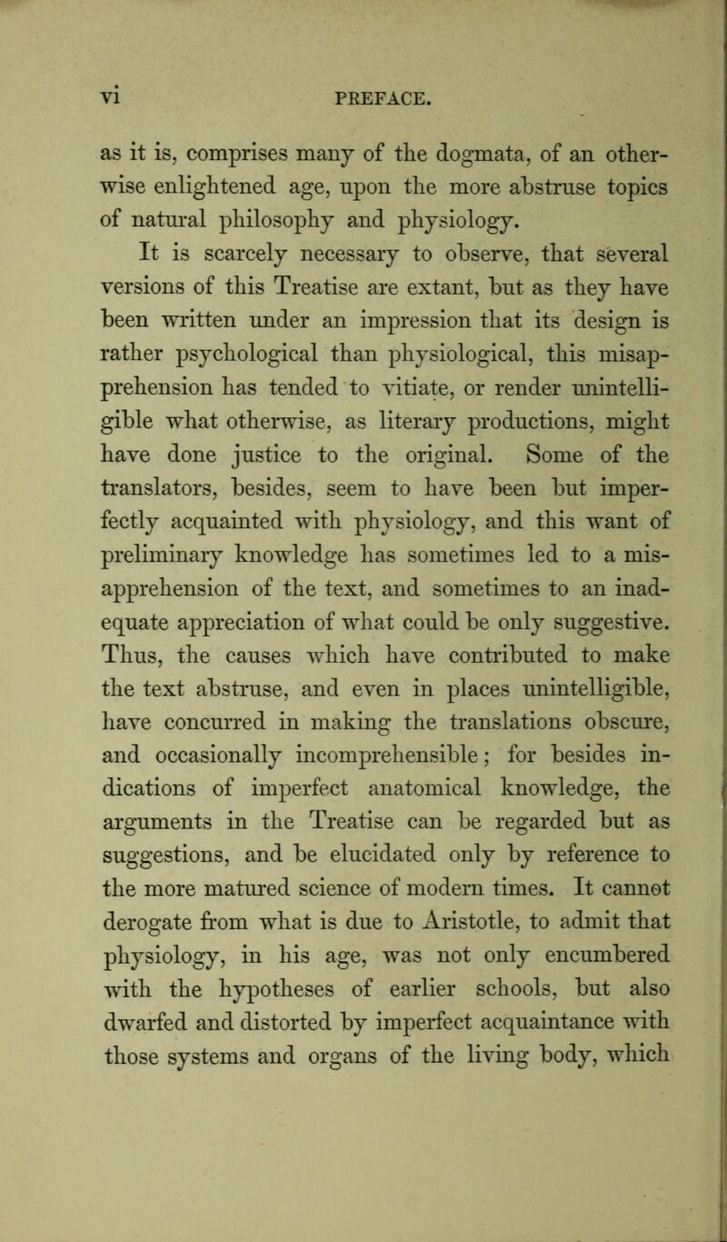 as it is, comprises many of the dogmata, of an other- wise enlightened age, upon the more abstruse topics of natural philosophy and physiology. It is scarcely necessary to observe, that several versions of this Treatise are extant, but as they have been written under an impression that its design is rather psychological than physiological, this misap- prehension has tended to vitiate, or render unintelli- gible what otherwise, as literary productions, might have done justice to the original. Some of the translators, besides, seem to have been but imper- fectly acquainted with physiology, and this want of preliminary knowledge has sometimes led to a mis- apprehension of the text, and sometimes to an inad- equate appreciation of what could be only suggestive. Thus, the causes which have contributed to make the text abstruse, and even in places unintelligible, have concurred in making the translations obscure, and occasionally incomprehensible; for besides in- dications of imperfect anatomical knowledge, the arguments in the Treatise can be regarded but as suggestions, and be elucidated only by reference to the more matured science of modem times. It cannot derogate from what is due to Aristotle, to admit that physiology, in his age, was not only encumbered with the hypotheses of earlier schools, but also dwarfed and distorted by imperfect acquaintance with those systems and organs of the living body, which