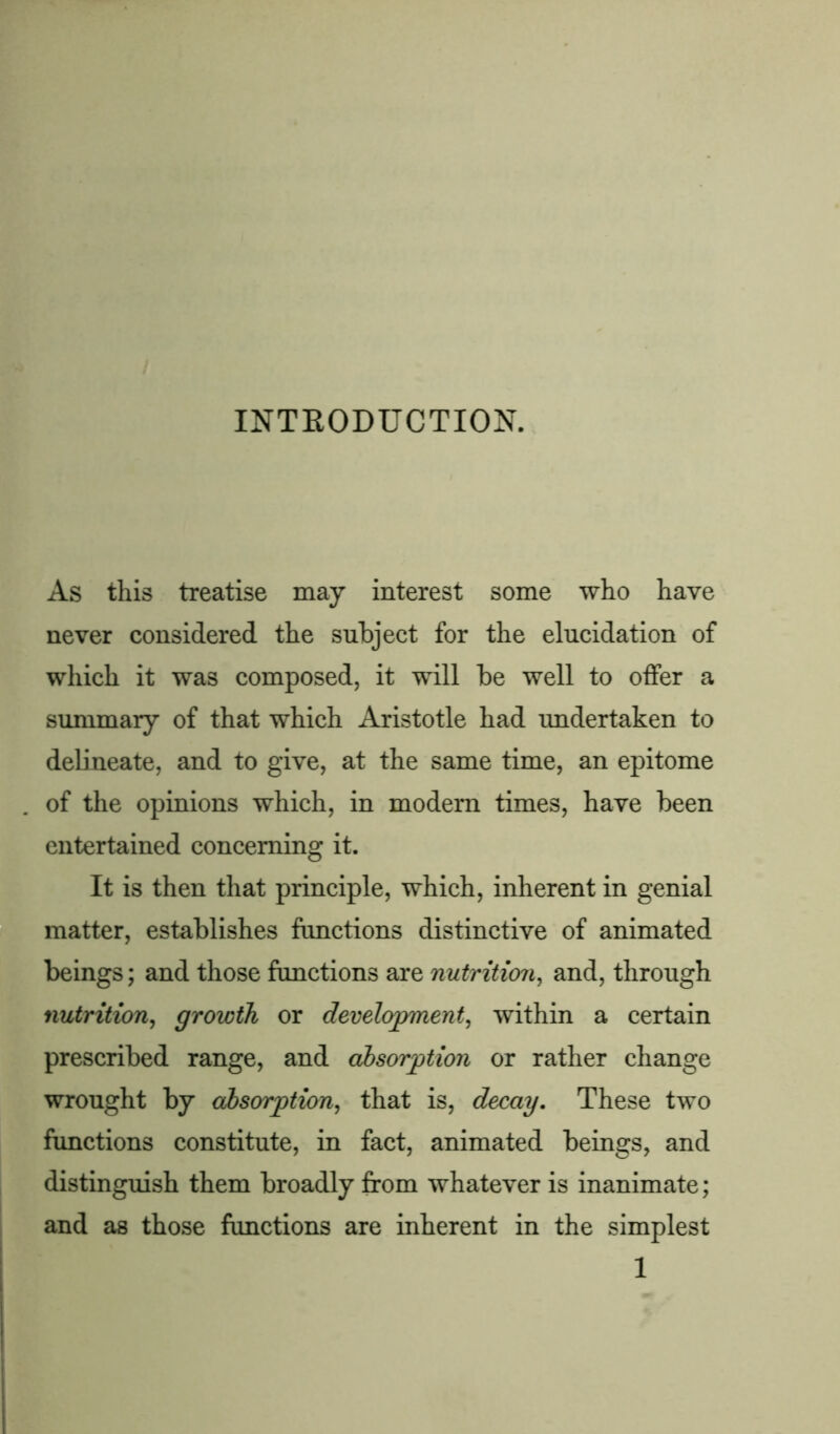 INTRODUCTION. As this treatise may interest some who have never considered the subject for the elucidation of which it was composed, it will be well to offer a summary of that which Aristotle had undertaken to delineate, and to give, at the same time, an epitome of the opinions which, in modern times, have been entertained concerning it. It is then that principle, which, inherent in genial matter, establishes functions distinctive of animated beings; and those functions are nutrition, and, through nutrition, growth or development, within a certain prescribed range, and absorption or rather change wrought by absorption, that is, decay. These two functions constitute, in fact, animated beings, and distinguish them broadly from whatever is inanimate; and as those functions are inherent in the simplest