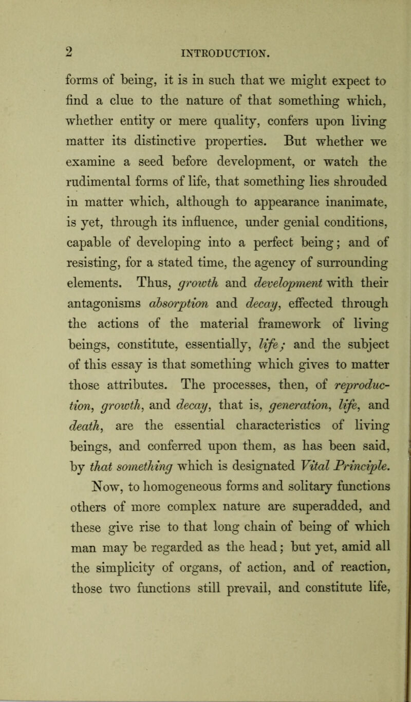 forms of being, it is in such that we might expect to find a clue to the nature of that something which, whether entity or mere quality, confers upon living matter its distinctive properties. But whether we examine a seed before development, or watch the rudimental forms of life, that something lies shrouded in matter which, although to appearance inanimate, is yet, through its influence, under genial conditions, capable of developing into a perfect being; and of resisting, for a stated time, the agency of surrounding elements. Thus, growth and development with their antagonisms absorption and decay, effected through the actions of the material framework of living beings, constitute, essentially, life; and the subject of this essay is that something which gives to matter those attributes. The processes, then, of reproduc- tion, growth, and decay, that is, generation, life, and death, are the essential characteristics of living beings, and conferred upon them, as has been said, by that something which is designated Vital Principle. Now, to homogeneous forms and solitary functions others of more complex nature are superadded, and these give rise to that long chain of being of which man may be regarded as the head; but yet, amid all the simplicity of organs, of action, and of reaction, those two functions still prevail, and constitute life,