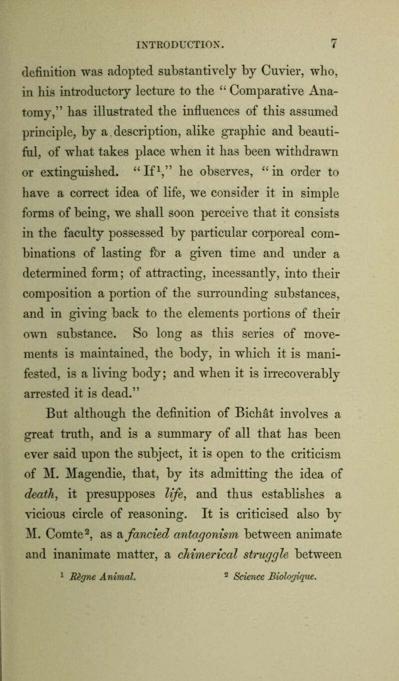 definition was adopted substantively by Cuvier, who, in his introductoiy lecture to the “ Comparative Ana- tomy,” has illustrated the influences of this assumed principle, by a. description, alike graphic and beauti- ful, of what takes place when it has been withdrawn or extinguished. “If1,” he observes, “ in order to have a correct idea of life, we consider it in simple forms of being, we shall soon perceive that it consists in the faculty possessed by particular corporeal com- binations of lasting for a given time and under a determined form; of attracting, incessantly, into their composition a portion of the surrounding substances, and in giving back to the elements portions of their own substance. So long as this series of move- ments is maintained, the body, in which it is mani- fested, is a living body; and when it is irrecoverably arrested it is dead.” But although the definition of Bichat involves a great truth, and is a summary of all that has been ever said upon the subject, it is open to the criticism of M. Magendie, that, by its admitting the idea of death, it presupposes life, and thus establishes a vicious circle of reasoning. It is criticised also by M. Comte2, as a fancied antagonism between animate and inanimate matter, a chimerical struggle between 1 Regne Animal. 2 Science Biologique.