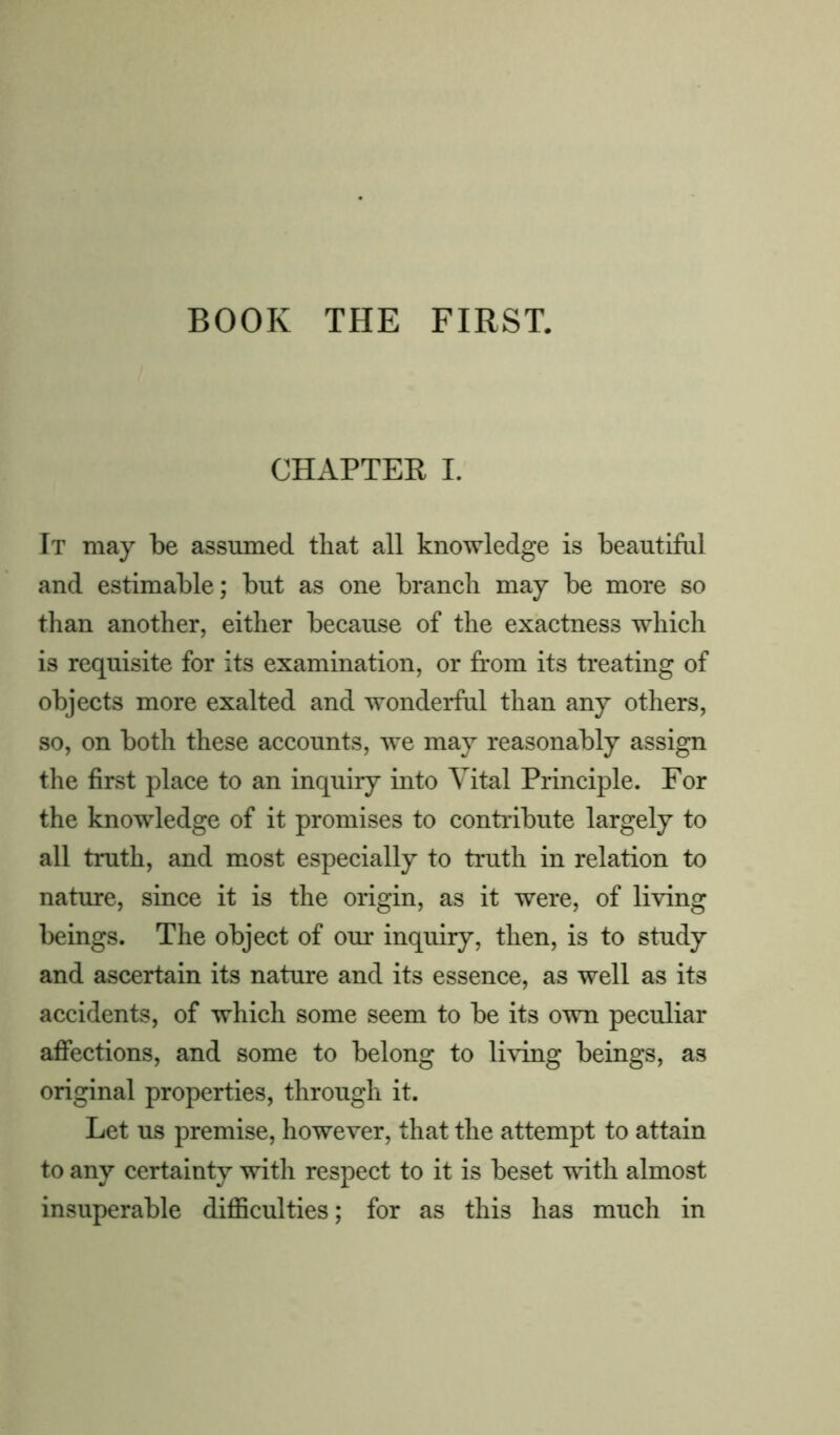 BOOK THE FIRST. CHAPTER I. It may be assumed that all knowledge is beautiful and estimable; but as one branch may be more so than another, either because of the exactness which is requisite for its examination, or from its treating of objects more exalted and wonderful than any others, so, on both these accounts, we may reasonably assign the first place to an inquiry into Vital Principle. For the knowledge of it promises to contribute largely to all truth, and most especially to truth in relation to nature, since it is the origin, as it were, of living beings. The object of our inquiry, then, is to study and ascertain its nature and its essence, as well as its accidents, of which some seem to be its own peculiar affections, and some to belong to living beings, as original properties, through it. Let us premise, however, that the attempt to attain to any certainty with respect to it is beset with almost insuperable difficulties; for as this has much in