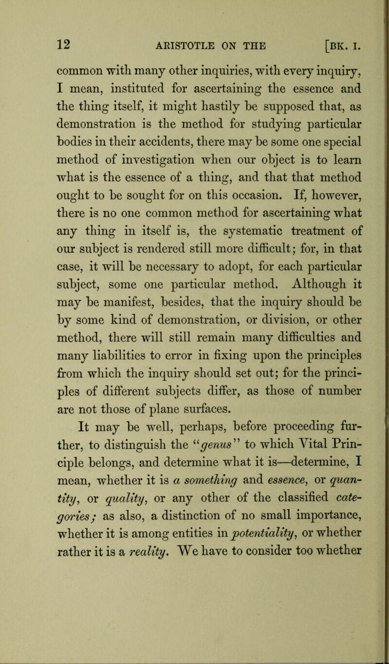 common with many other inquiries, with every inquiry, I mean, instituted for ascertaining the essence and the thing itself, it might hastily he supposed that, as demonstration is the method for studying particular bodies in their accidents, there may be some one special method of investigation when our object is to learn what is the essence of a thing, and that that method ought to be sought for on this occasion. If, however, there is no one common method for ascertaining what any thing in itself is, the systematic treatment of our subject is rendered still more difficult; for, in that case, it will be necessary to adopt, for each particular subject, some one particular method. Although it may be manifest, besides, that the inquiry should be by some kind of demonstration, or division, or other method, there will still remain many difficulties and many liabilities to error in fixing upon the principles from which the inquiry should set out; for the princi- ples of different subjects differ, as those of number are not those of plane surfaces. It may be well, perhaps, before proceeding fur- ther, to distinguish the “genus” to which Vital Prin- ciple belongs, and determine what it is—determine, I mean, whether it is a something and essence, or quan- tity, or quality, or any other of the classified cate- goi'ies; as also, a distinction of no small importance, whether it is among entities in potentiality, or whether rather it is a reality. We have to consider too whether