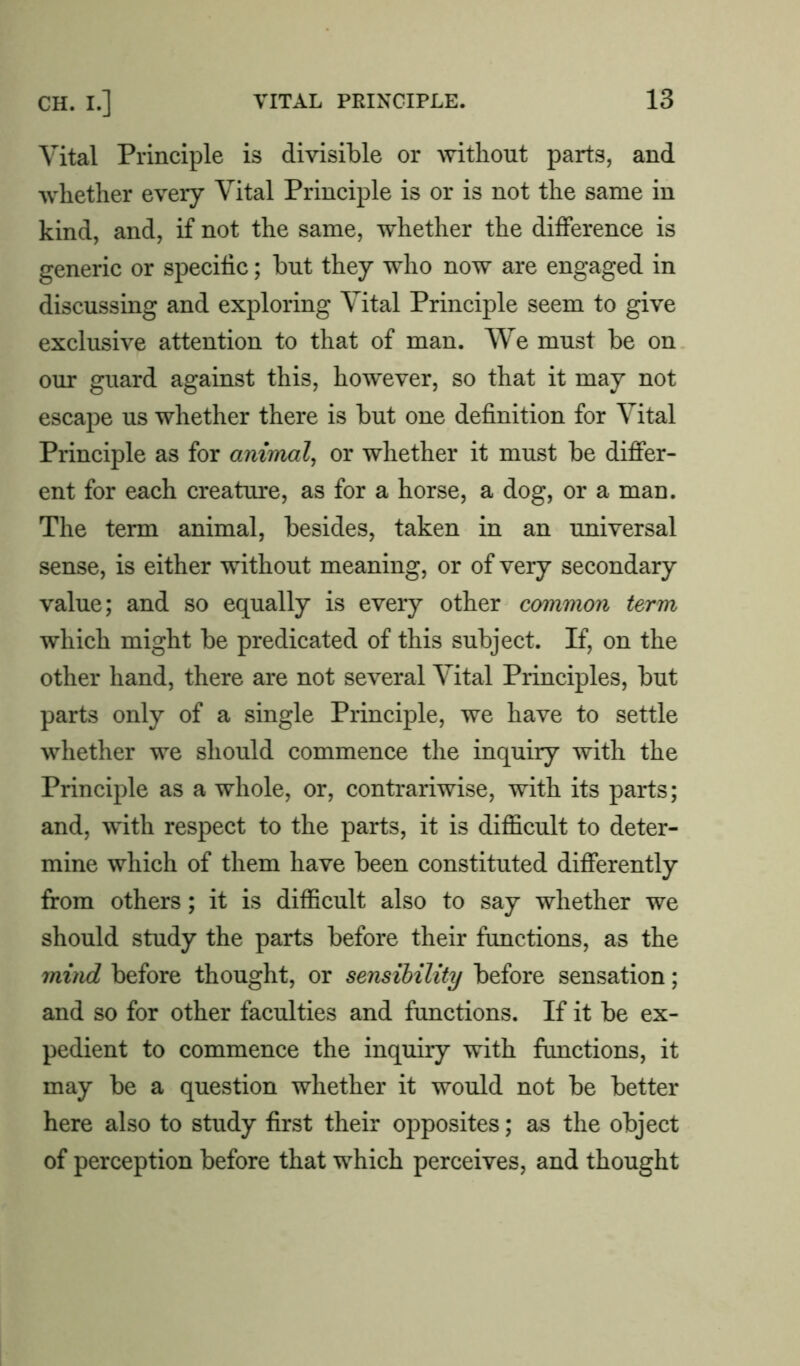 Vital Principle is divisible or without parts, and whether every Vital Principle is or is not the same in kind, and, if not the same, whether the difference is generic or specific; but they who now are engaged in discussing and exploring Vital Principle seem to give exclusive attention to that of man. We must be on our guard against this, however, so that it may not escape us whether there is but one definition for Vital Principle as for animal, or whether it must be differ- ent for each creature, as for a horse, a dog, or a man. The term animal, besides, taken in an universal sense, is either without meaning, or of very secondary value; and so equally is every other common term which might be predicated of this subject. If, on the other hand, there are not several Vital Principles, but parts only of a single Principle, we have to settle whether we should commence the inquiry with the Principle as a whole, or, contrariwise, with its parts; and, with respect to the parts, it is difficult to deter- mine which of them have been constituted differently from others; it is difficult also to say whether we should study the parts before their functions, as the mind before thought, or sensibility before sensation; and so for other faculties and functions. If it be ex- pedient to commence the inquiry with functions, it may be a question whether it would not be better here also to study first their opposites; as the object of perception before that which perceives, and thought