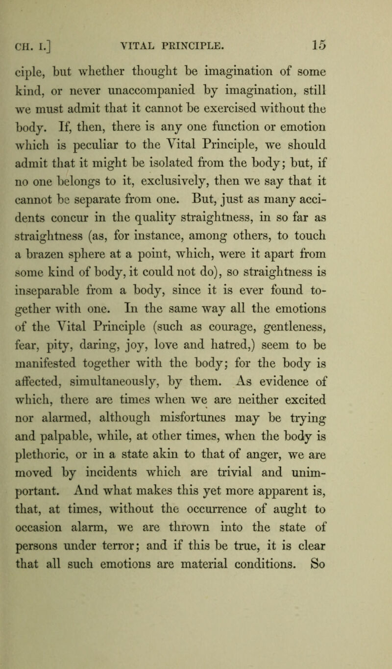 ciple, but whether thought be imagination of some kind, or never unaccompanied by imagination, still we must admit that it cannot be exercised without the body. If, then, there is any one function or emotion which is peculiar to the Vital Principle, we should admit that it might be isolated from the body; but, if no one belongs to it, exclusively, then we say that it cannot be separate from one. But, just as many acci- dents concur in the quality straightness, in so far as straightness (as, for instance, among others, to touch a brazen sphere at a point, which, were it apart from some kind of body, it could not do), so straightness is inseparable from a body, since it is ever found to- gether with one. In the same way all the emotions of the Vital Principle (such as courage, gentleness, fear, pity, daring, joy, love and hatred,) seem to be manifested together with the body; for the body is affected, simultaneously, by them. As evidence of which, there are times when we are neither excited nor alarmed, although misfortunes may be trying and palpable, while, at other times, when the body is plethoric, or in a state akin to that of anger, we are moved by incidents which are trivial and unim- portant. And what makes this yet more apparent is, that, at times, without the occurrence of aught to occasion alarm, we are thrown into the state of persons under terror; and if this be true, it is clear that all such emotions are material conditions. So