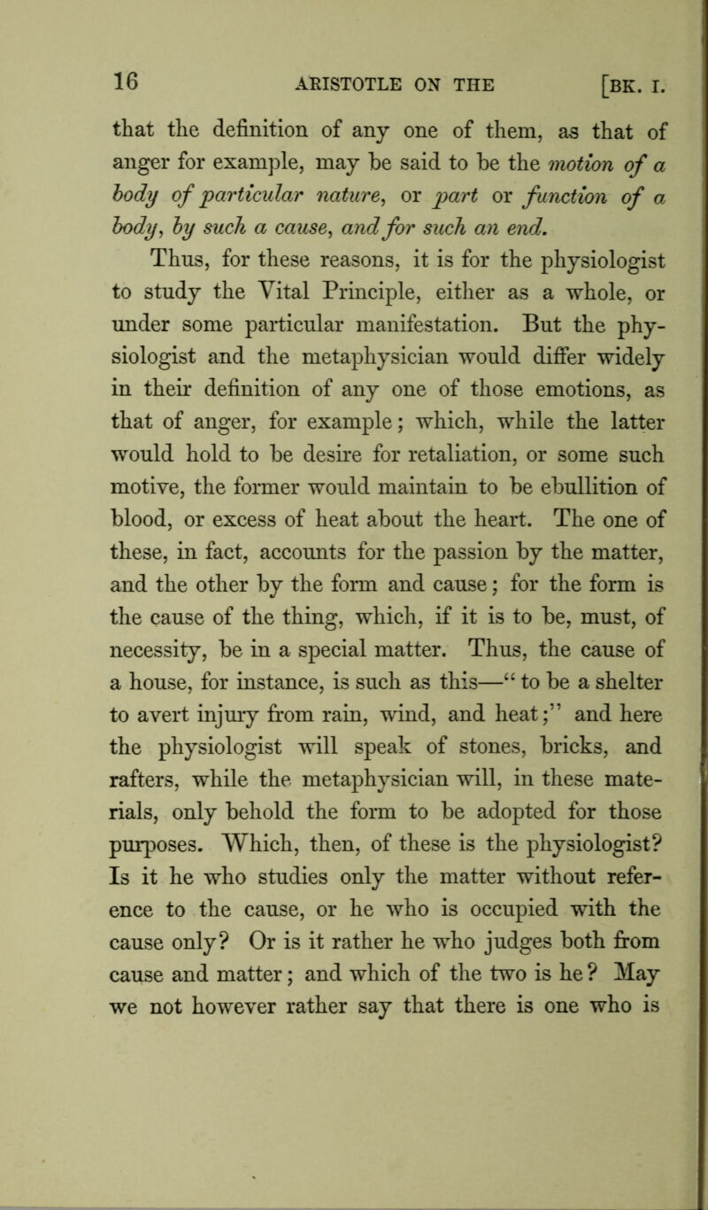 that the definition of any one of them, as that of anger for example, may be said to be the motion of a body of particular nature, or part or function of a body, by such a cause, and for such an end. Thus, for these reasons, it is for the physiologist to study the Vital Principle, either as a whole, or under some particular manifestation. But the phy- siologist and the metaphysician would differ widely in their definition of any one of those emotions, as that of anger, for example; which, while the latter would hold to be desire for retaliation, or some such motive, the former would maintain to be ebullition of blood, or excess of heat about the heart. The one of these, in fact, accounts for the passion by the matter, and the other by the form and cause; for the form is the cause of the thing, which, if it is to be, must, of necessity, be in a special matter. Thus, the cause of a house, for instance, is such as this—“ to be a shelter to avert injury from rain, wind, and heat;” and here the physiologist will speak of stones, bricks, and rafters, while the metaphysician will, in these mate- rials, only behold the form to be adopted for those purposes. Which, then, of these is the physiologist? Is it he who studies only the matter without refer- ence to the cause, or he who is occupied with the cause only? Or is it rather he who judges both from cause and matter; and which of the two is he ? May we not however rather say that there is one who is