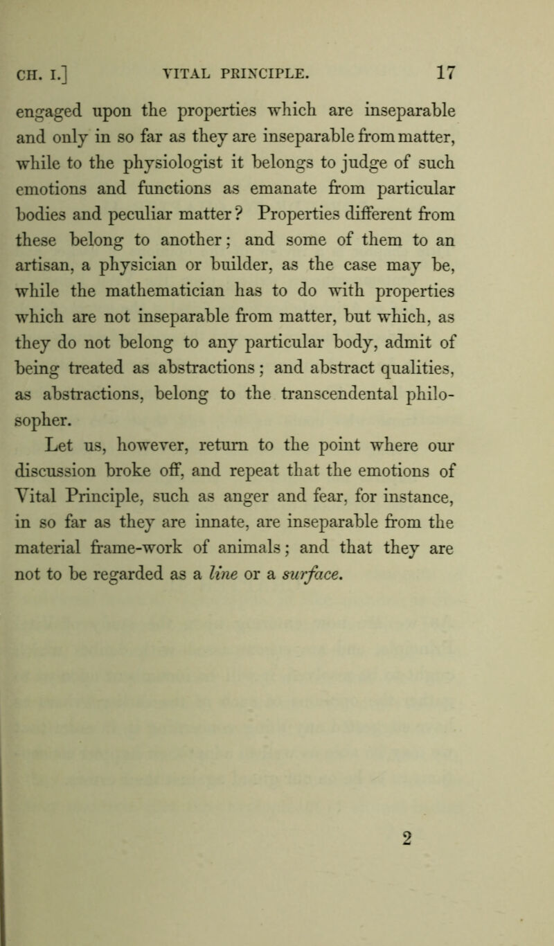 engaged upon the properties which are inseparable and only in so far as they are inseparable from matter, while to the physiologist it belongs to judge of such emotions and functions as emanate from particular bodies and peculiar matter ? Properties different from these belong to another; and some of them to an artisan, a physician or builder, as the case may be, while the mathematician has to do with properties which are not inseparable from matter, but which, as they do not belong to any particular body, admit of being treated as abstractions; and abstract qualities, as abstractions, belong to the transcendental philo- sopher. Let us, however, return to the point where our discussion broke off, and repeat that the emotions of Vital Principle, such as anger and fear, for instance, in so far as they are innate, are inseparable from the material frame-work of animals; and that they are not to be regarded as a line or a surface. 2