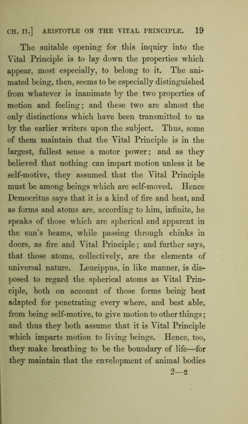 The suitable opening for this inquiry into the Vital Principle is to lay down the properties which appear, most especially, to belong to it. The ani- mated being, then, seems to be especially distinguished from whatever is inanimate by the two properties of motion and feeling; and these two are almost the only distinctions which have been transmitted to us by the earlier writers upon the subject. Thus, some of them maintain that the Vital Principle is in the largest, fullest sense a motor power; and as they believed that nothing can impart motion unless it be self-motive, they assumed that the Vital Principle must be among beings which are self-moved. Hence Democritus says that it is a kind of fire and heat, and as forms and atoms are, according to him, infinite, he speaks of those which are spherical and apparent in the sim’s beams, while passing through chinks in doors, as fire and Vital Principle; and further says, that those atoms, collectively, are the elements of universal nature. Leucippus, in like manner, is dis- posed to regard the spherical atoms as Vital Prin- ciple, both on account of those forms being best adapted for penetrating every where, and best able, from being self-motive, to give motion to other things; and thus they both assume that it is Vital Principle which imparts motion to living beings. Hence, too, they make breathing to be the boundary of life—for they maintain that the envelopment of animal bodies 2 2