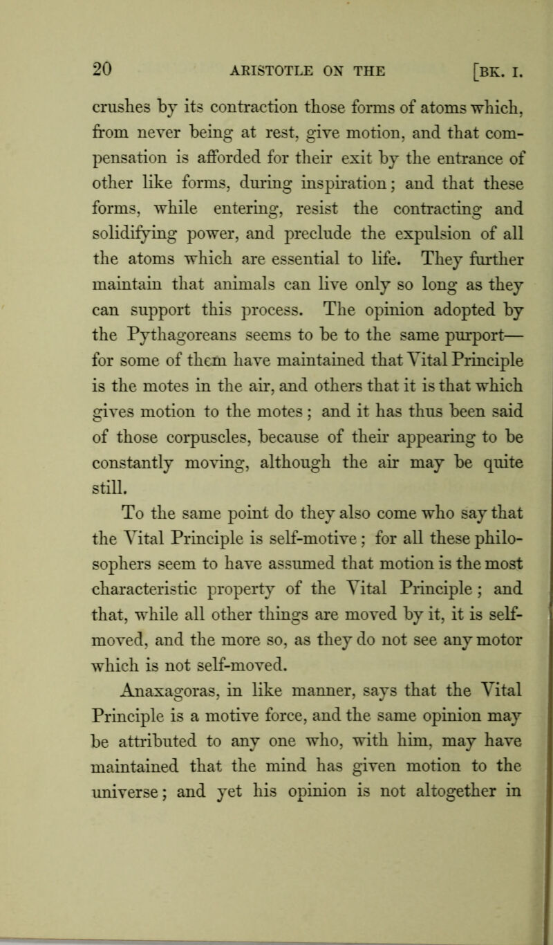 crushes by its contraction those forms of atoms which, from never being at rest, give motion, and that com- pensation is afforded for their exit by the entrance of other like forms, during inspiration; and that these forms, while entering, resist the contracting and solidifying power, and preclude the expulsion of all the atoms which are essential to life. They further maintain that animals can live only so long as they can support this process. The opinion adopted by the Pythagoreans seems to be to the same purport— for some of them have maintained that Vital Principle is the motes in the air, and others that it is that which gives motion to the motes; and it has thus been said of those corpuscles, because of their appearing to be constantly moving, although the air may be quite still. To the same point do they also come who say that the Vital Principle is self-motive; for all these philo- sophers seem to have assumed that motion is the most characteristic property of the Vital Principle; and that, while all other things are moved by it, it is self- moved, and the more so, as they do not see any motor which is not self-moved. Anaxagoras, in like manner, says that the Vital Principle is a motive force, and the same opinion may be attributed to any one who, with him, may have maintained that the mind has given motion to the universe; and yet his opinion is not altogether in