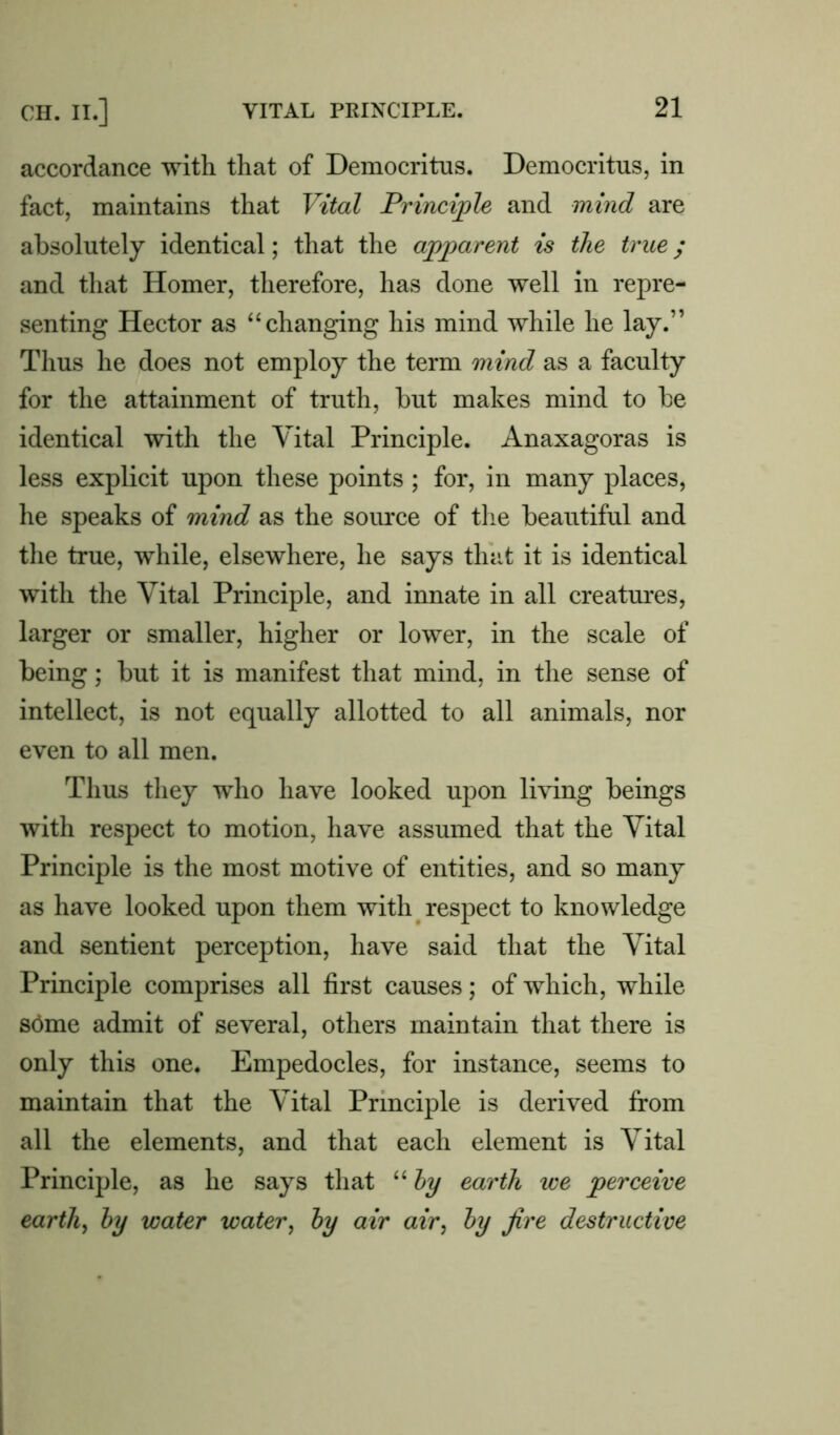 accordance with that of Democritus. Democritus, in fact, maintains that Vital Principle and mind are absolutely identical; that the apparent is the true; and that Homer, therefore, has done well in repre- senting Hector as “ changing his mind while he lay.” Thus he does not employ the term mind as a faculty for the attainment of truth, but makes mind to be identical with the Vital Principle. Anaxagoras is less explicit upon these points ; for, in many places, he speaks of mind as the source of the beautiful and the true, while, elsewhere, he says that it is identical with the Vital Principle, and innate in all creatures, larger or smaller, higher or lower, in the scale of being; but it is manifest that mind, in the sense of intellect, is not equally allotted to all animals, nor even to all men. Thus they who have looked upon living beings with respect to motion, have assumed that the Vital Principle is the most motive of entities, and so many as have looked upon them with respect to knowledge and sentient perception, have said that the Vital Principle comprises all first causes; of which, while stime admit of several, others maintain that there is only this one. Empedocles, for instance, seems to maintain that the Vital Principle is derived from all the elements, and that each element is Vital Principle, as he says that “ hy earth we perceive earthy hy water water, hy air air, hy fire destructive