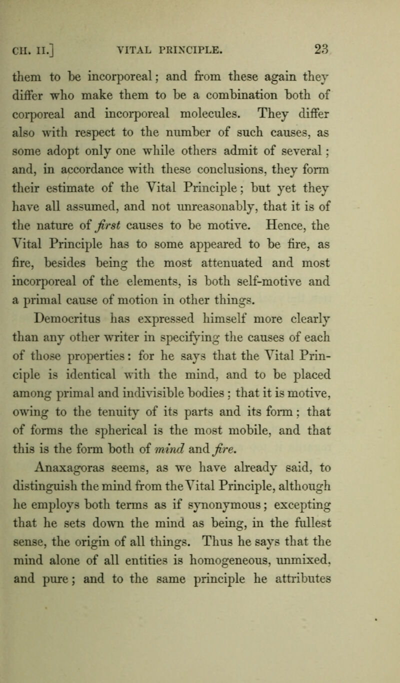 them to be incorporeal; and from these again they differ who make them to be a combination both of corporeal and incorporeal molecules. They differ also with respect to the number of such causes, as some adopt only one while others admit of several; and, in accordance with these conclusions, they form their estimate of the Vital Principle; but yet they have all assumed, and not unreasonably, that it is of the nature of first causes to be motive. Hence, the Vital Principle has to some appeared to be fire, as fire, besides being the most attenuated and most incorporeal of the elements, is both self-motive and a primal cause of motion in other things. Democritus has expressed himself more clearly than any other writer in specifying the causes of each of those properties: for he says that the Vital Prin- ciple is identical with the mind, and to be placed among primal and indivisible bodies ; that it is motive, owing to the tenuity of its parts and its form; that of forms the spherical is the most mobile, and that this is the form both of mind and fire. Anaxagoras seems, as we have already said, to distinguish the mind from the Vital Principle, although he employs both terms as if synonymous; excepting that he sets down the mind as being, in the fullest sense, the origin of all things. Thus he says that the mind alone of all entities is homogeneous, unmixed, and pure; and to the same principle he attributes