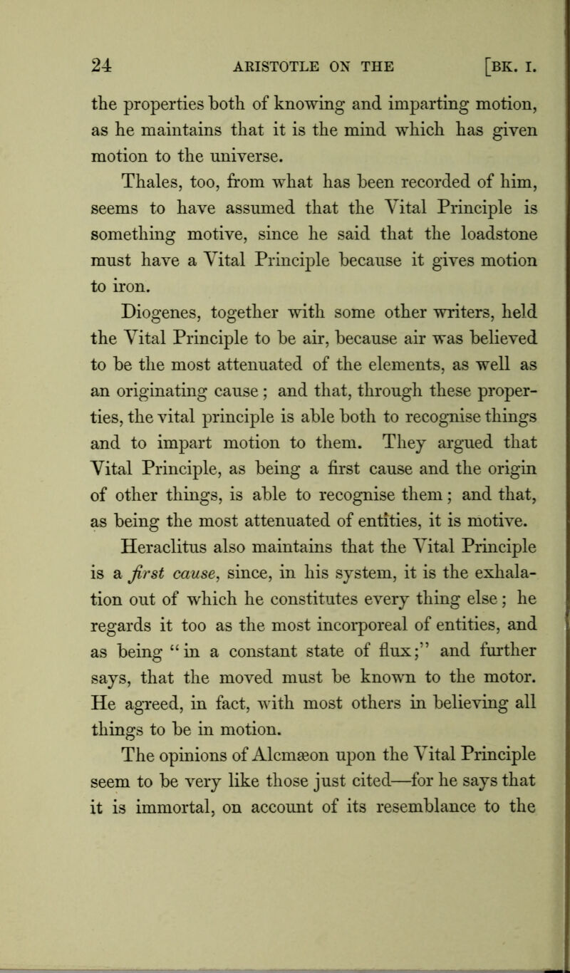 the properties both of knowing and imparting motion, as he maintains that it is the mind which has given motion to the universe. Thales, too, from what has been recorded of him, seems to have assumed that the Vital Principle is something motive, since he said that the loadstone must have a Vital Principle because it gives motion to iron. Diogenes, together with some other writers, held the Vital Principle to be air, because air was believed to be the most attenuated of the elements, as well as an originating cause; and that, through these proper- ties, the vital principle is able both to recognise things and to impart motion to them. They argued that Vital Principle, as being a first cause and the origin of other things, is able to recognise them; and that, as being the most attenuated of entities, it is motive. Heraclitus also maintains that the Vital Principle is a first cause, since, in his system, it is the exhala- tion out of which he constitutes every thing else; he regards it too as the most incorporeal of entities, and as being “in a constant state of flux;” and further says, that the moved must be known to the motor. He agreed, in fact, with most others in believing all things to be in motion. The opinions of Alcmseon upon the Vital Principle seem to be very like those just cited—for he says that it is immortal, on account of its resemblance to the
