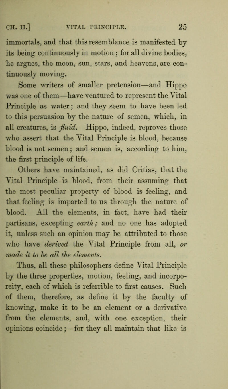 immortals, and that this resemblance is manifested by its being continuously in motion; for all divine bodies, he argues, the moon, sun, stars, and heavens, are con- tinuously moving. Some writers of smaller pretension—and Hippo was one of them—have ventured to represent the Vital Principle as water; and they seem to have been led to this persuasion by the nature of semen, which, in all creatures, is fluid. Hippo, indeed, reproves those who assert that the Vital Principle is blood, because blood is not semen; and semen is, according to him, the first principle of life. Others have maintained, as did Critias, that the Vital Principle is blood, from their assuming that the most peculiar property of blood is feeling, and that feeling is imparted to us through the nature of blood. All the elements, in fact, have had their partisans, excepting earth; and no one has adopted it, unless such an opinion may be attributed to those who have derived the Vital Principle from all, or made it to he all the elements. Thus, all these philosophers define Vital Principle by the three properties, motion, feeling, and incorpo- reity, each of which is referrible to first causes. Such of them, therefore, as define it by the faculty of knowing, make it to be an element or a derivative from the elements, and, with one exception, their opinions coincide;—for they all maintain that like is