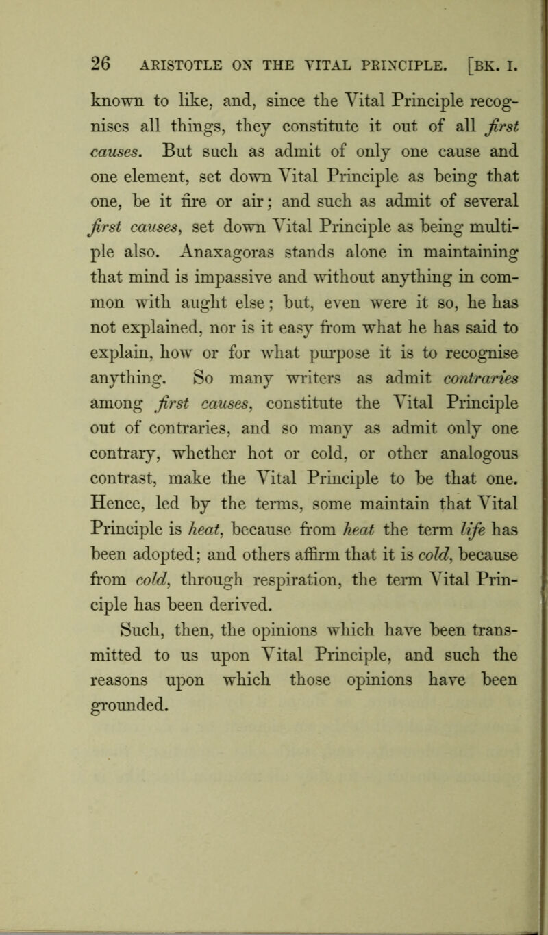 known to like, and, since the Vital Principle recog- nises all things, they constitute it out of all first causes. But such as admit of only one cause and one element, set down Vital Principle as being that one, be it fire or air; and such as admit of several first causes, set down Vital Principle as being multi- ple also. Anaxagoras stands alone in maintaining that mind is impassive and without anything in com- mon with aught else; but, even were it so, he has not explained, nor is it easy from what he has said to explain, how or for what purpose it is to recognise anything. So many writers as admit contraries among first causes, constitute the Vital Principle out of contraries, and so many as admit only one contrary, whether hot or cold, or other analogous contrast, make the Vital Principle to be that one. Hence, led by the terms, some maintain that Vital Principle is heat, because from heat the term life has been adopted; and others affirm that it is cold, because from cold, through respiration, the term Vital Prin- ciple has been derived. Such, then, the opinions which have been trans- mitted to us upon Vital Principle, and such the reasons upon which those opinions have been grounded.