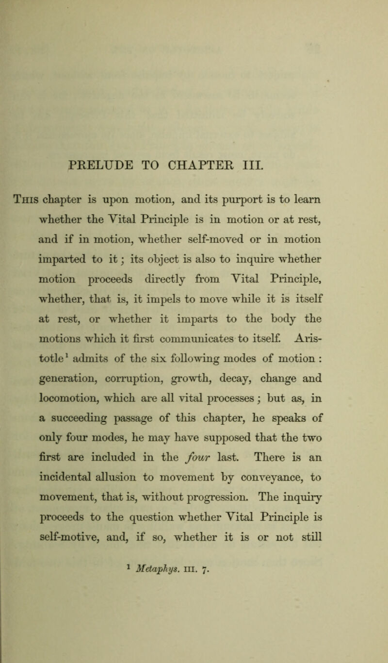 PRELUDE TO CHAPTER III. This chapter is upon motion, and its purport is to learn whether the Vital Principle is in motion or at rest, and if in motion, whether self-moved or in motion imparted to it; its object is also to inquire whether motion proceeds directly from Vital Principle, whether, that is, it impels to move while it is itself at rest, or whether it imparts to the body the motions which it first communicates to itself. Aris- totle 1 admits of the six following modes of motion : generation, corruption, growth, decay, change and locomotion, which are all vital processes; but as, in a succeeding passage of this chapter, he speaks of only four modes, he may have supposed that the two first are included in the four last. There is an incidental allusion to movement by conveyance, to movement, that is, without progression. The inquiry proceeds to the question whether Vital Principle is self-motive, and, if so, whether it is or not still 1 Metaphys. m. 7.