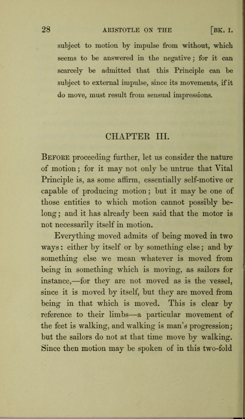 subject to motion by impulse from without, which seems to be answered in the negative; for it can scarcely be admitted that this Principle can be subject to external impulse, since its movements, if it do move, must result from sensual impressions. CHAPTEB III. Before proceeding further, let us consider the nature of motion; for it may not only be untrue that Vital Principle is, as some affirm, essentially self-motive or capable of producing motion; but it may be one of those entities to which motion cannot possibly be- long ; and it has already been said that the motor is not necessarily itself in motion. Everything moved admits of being moved in two ways: either by itself or by something else; and by something else we mean whatever is moved from being in something which is moving, as sailors for instance,—for they are not moved as is the vessel, since it is moved by itself, but they are moved from being in that which is moved. This is clear by reference to their limbs—a particular movement of the feet is walking, and walking is man’s progression; but the sailors do not at that time move by walking. Since then motion may be spoken of in this two-fold