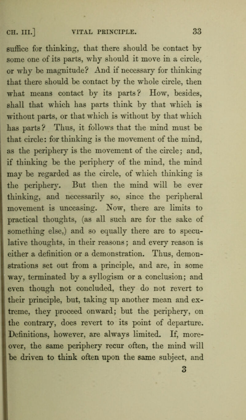 suffice for thinking, that there should be contact by some one of its parts, why should it move in a circle, or why be magnitude? And if necessary for thinking that there should be contact by the whole circle, then what means contact by its parts? How, besides, shall that which has parts think by that which is without parts, or that which is without by that which has parts ? Thus, it follows that the mind must be that circle: for thinking is the movement of the mind, as the periphery is the movement of the circle; and, if thinking be the periphery of the mind, the mind may be regarded as the circle, of which thinking is the periphery. But then the mind will be ever thinking, and necessarily so, since the peripheral movement is unceasing. Now, there are limits to practical thoughts, (as all such are for the sake of something else,) and so equally there are to specu- lative thoughts, in their reasons; and every reason is either a definition or a demonstration. Thus, demon- strations set out from a principle, and are, in some way, terminated by a syllogism or a conclusion; and even though not concluded, they do not revert to their principle, but, taking up another mean and ex- treme, they proceed onward; but the periphery, on the contrary, does revert to its point of departure. Definitions, however, are always limited. If, more- over, the same periphery recur often, the mind will be driven to think often upon the same subject, and 3