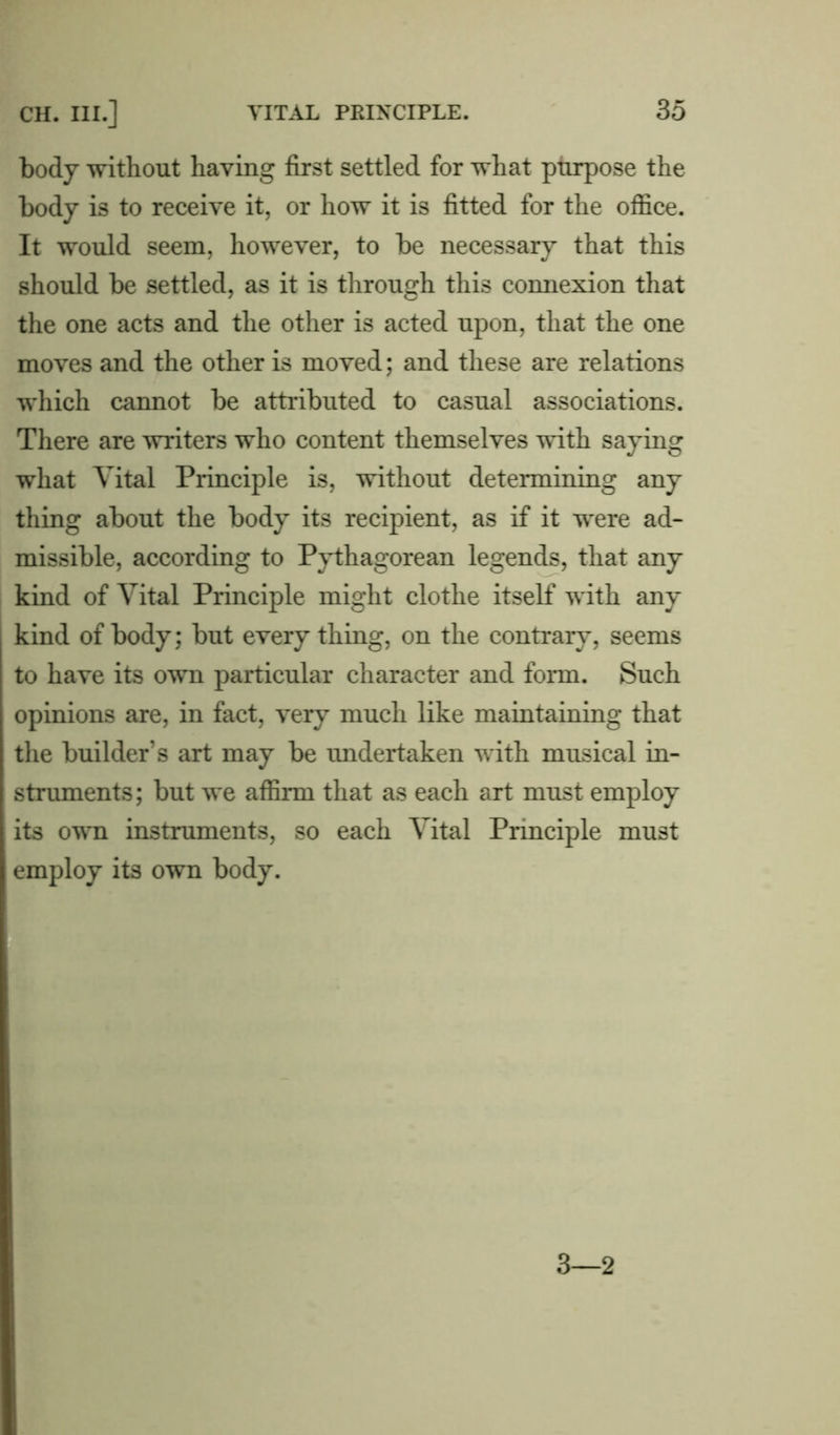 body without having first settled for what purpose the body is to receive it, or how it is fitted for the office. It would seem, however, to be necessary that this should be settled, as it is through this connexion that the one acts and the other is acted upon, that the one moves and the other is moved; and these are relations which cannot be attributed to casual associations. There are writers who content themselves with saying what Vital Principle is, without determining any thing about the body its recipient, as if it were ad- missible, according to Pythagorean legends, that any kind of Vital Principle might clothe itself with any kind of body; but every thing, on the contrary, seems to have its own particular character and form. Such opinions are, in fact, very much like maintaining that the builder’s art may be undertaken with musical in- struments; but we affirm that as each art must employ its own instruments, so each Vital Principle must employ its own body. 3—2