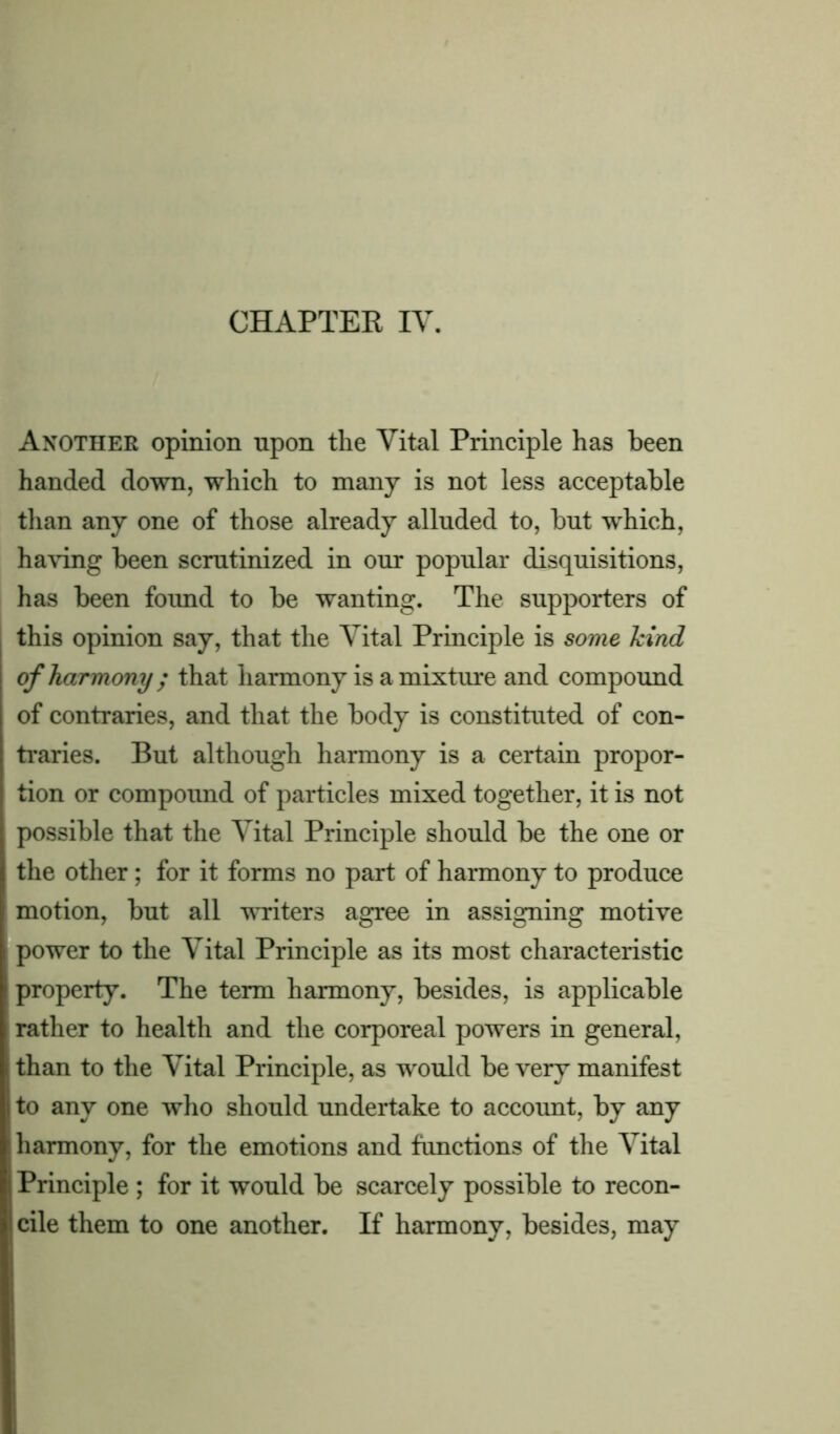 Another opinion upon the Vital Principle has been handed down, which to many is not less acceptable than any one of those already alluded to, but which, having been scrutinized in our popular disquisitions, has been found to be wanting. The supporters of this opinion say, that the Vital Principle is some kind of harmony ; that harmony is a mixture and compound of contraries, and that the body is constituted of con- traries. But although harmony is a certain propor- tion or compound of particles mixed together, it is not possible that the Vital Principle should be the one or the other; for it forms no part of harmony to produce motion, but all writers agree in assigning motive power to the Vital Principle as its most characteristic property. The term harmony, besides, is applicable rather to health and the corporeal powers in general, than to the Vital Principle, as would be very manifest to any one who should undertake to account, by any harmony, for the emotions and functions of the Vital Principle ; for it would be scarcely possible to recon- cile them to one another. If harmony, besides, may