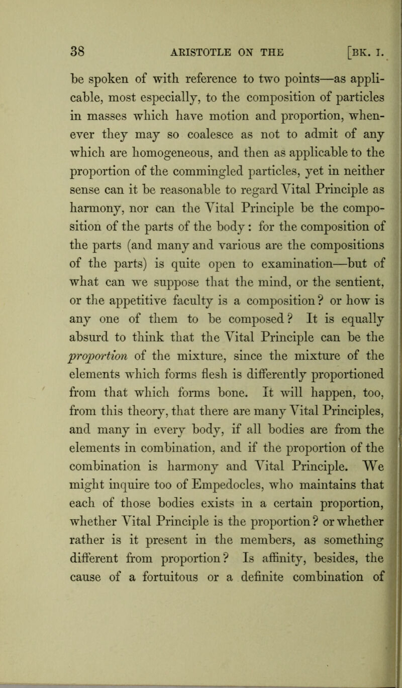 be spoken of with reference to two points—as appli- cable, most especially, to the composition of particles in masses which have motion and proportion, when- ever they may so coalesce as not to admit of any which are homogeneous, and then as applicable to the proportion of the commingled particles, yet in neither sense can it be reasonable to regard Vital Principle as harmony, nor can the Vital Principle be the compo- sition of the parts of the body: for the composition of the parts (and many and various are the compositions of the parts) is quite open to examination—but of what can we suppose that the mind, or the sentient, or the appetitive faculty is a composition ? or how is any one of them to be composed ? It is equally absurd to think that the Vital Principle can be the proportion of the mixture, since the mixture of the elements which forms flesh is differently proportioned from that which forms bone. It will happen, too, from this theory, that there are many Vital Principles, and many in every body, if all bodies are from the elements in combination, and if the proportion of the combination is harmony and Vital Principle. We might inquire too of Empedocles, who maintains that each of those bodies exists in a certain proportion, whether Vital Principle is the proportion? or whether rather is it present in the members, as something different from proportion? Is affinity, besides, the cause of a fortuitous or a definite combination of —I