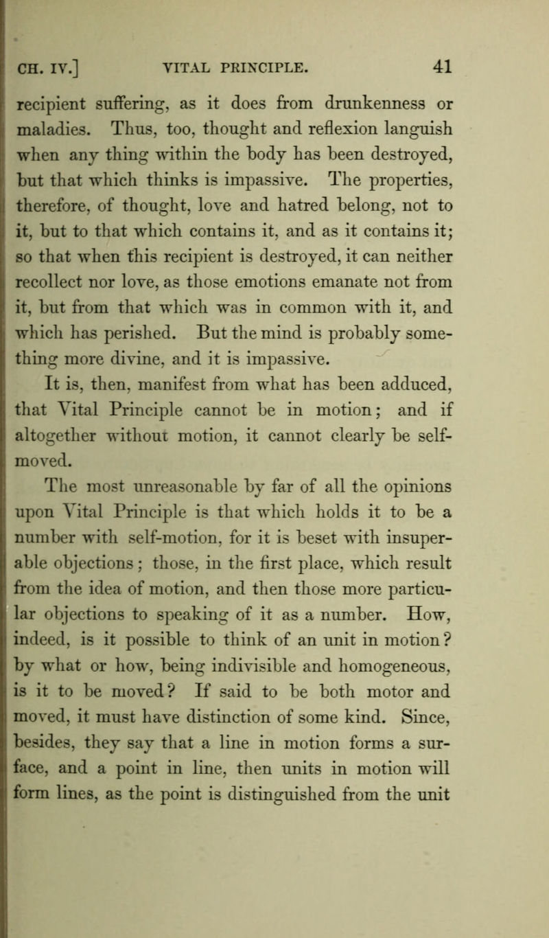 recipient suffering, as it does from drunkenness or maladies. Thus, too, thought and reflexion languish when any thing within the body has been destroyed, but that which thinks is impassive. The properties, therefore, of thought, love and hatred belong, not to it, but to that which contains it, and as it contains it; so that when this recipient is destroyed, it can neither recollect nor love, as those emotions emanate not from it, but from that which was in common with it, and which has perished. But the mind is probably some- thing more divine, and it is impassive. It is, then, manifest from what has been adduced, that Vital Principle cannot be in motion; and if altogether without motion, it cannot clearly be self- moved. The most unreasonable by far of all the opinions upon Vital Principle is that which holds it to be a number with self-motion, for it is beset with insuper- able objections; those, in the first place, which result from the idea of motion, and then those more particu- lar objections to speaking of it as a number. How, indeed, is it possible to think of an unit in motion ? by what or how, being indivisible and homogeneous, is it to be moved? If said to be both motor and moved, it must have distinction of some kind. Since, besides, they say that a line in motion forms a sur- face, and a point in line, then units in motion will form lines, as the point is distinguished from the unit