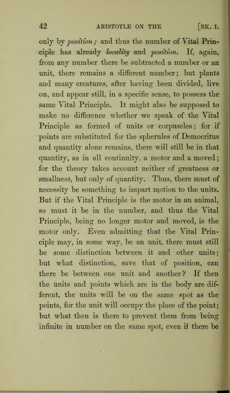 only by position; and thus the number of Vital Prin- ciple has already locality and 'position. If, again, from any number there be subtracted a number or an unit, there remains a different number; but plants and many creatures, after having been divided, live on, and appear still, in a specific sense, to possess the same Vital Principle. It might also be supposed to make no difference whether we speak of the Vital Principle as formed of units or corpuscles; for if points are substituted for the spherules of Democritus and quantity alone remains, there will still be in that quantity, as in all continuity, a motor and a moved; for the theory takes account neither of greatness or smallness, but only of quantity. Thus, there must of necessity be something to impart motion to the units. But if the Vital Principle is the motor in an animal, so must it be in the number, and thus the Vital Principle, being no longer motor and moved, is the motor only. Even admitting that the Vital Prin- ciple may, in some way, be an unit, there must still ; \ be some distinction between it and other units; ] but what distinction, save that of position, can there be between one unit and another? If then ] the units and points which are in the body are dif- 1 ferent, the units will be on the same spot as the • points, for the unit will occupy the place of the point; 1 but what then is there to prevent them from being infinite in number on the same spot, even if there be