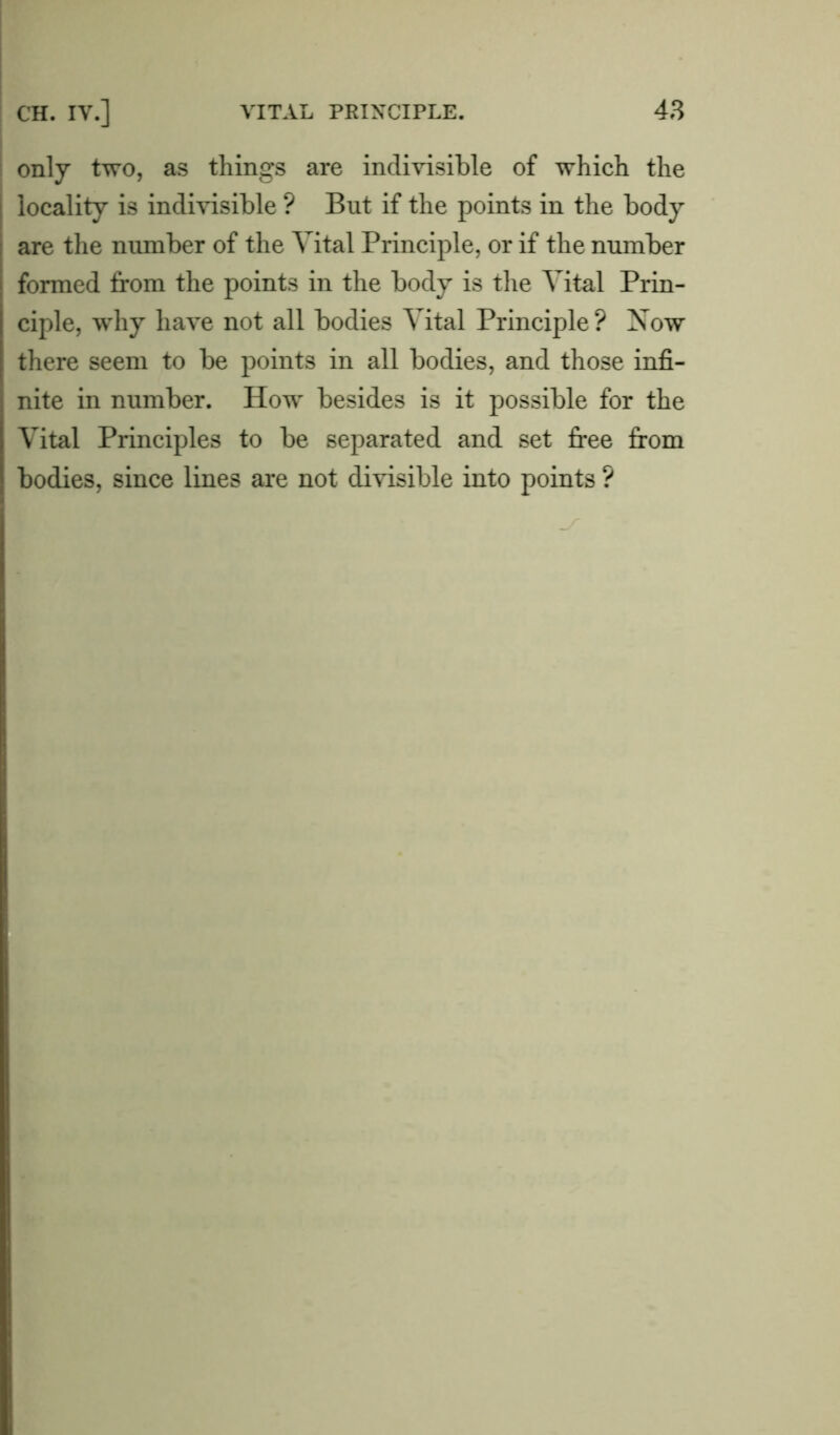 only two, as things are indivisible of which the locality is indivisible ? But if the points in the body are the number of the Vital Principle, or if the number formed from the points in the body is the Vital Prin- ciple, why have not all bodies Vital Principle ? Now there seem to be points in all bodies, and those infi- nite in number. How besides is it possible for the Vital Principles to be separated and set free from bodies, since lines are not divisible into points ?