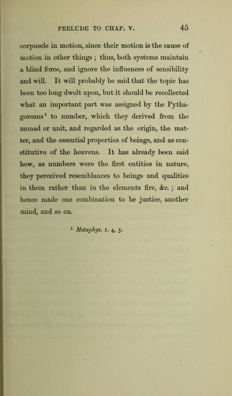 corpuscle in motion, since their motion is the cause of motion in other things ; thus, both systems maintain a blind force, and ignore the influences of sensibility and will. It will probably be said that the topic has been too long dwelt upon, but it should be recollected what an important part was assigned by the Pytha- goreans1 to number, which they derived from the monad or unit, and regarded as the origin, the mat- ter, and the essential properties of beings, and as con- stitutive of the heavens. It has already been said how, as numbers were the first entities in nature, they perceived resemblances to beings and qualities in them rather than in the elements fire, <fec. ; and hence made one combination to be justice, another mind, and so on. Metaphys. I. 4, 5.