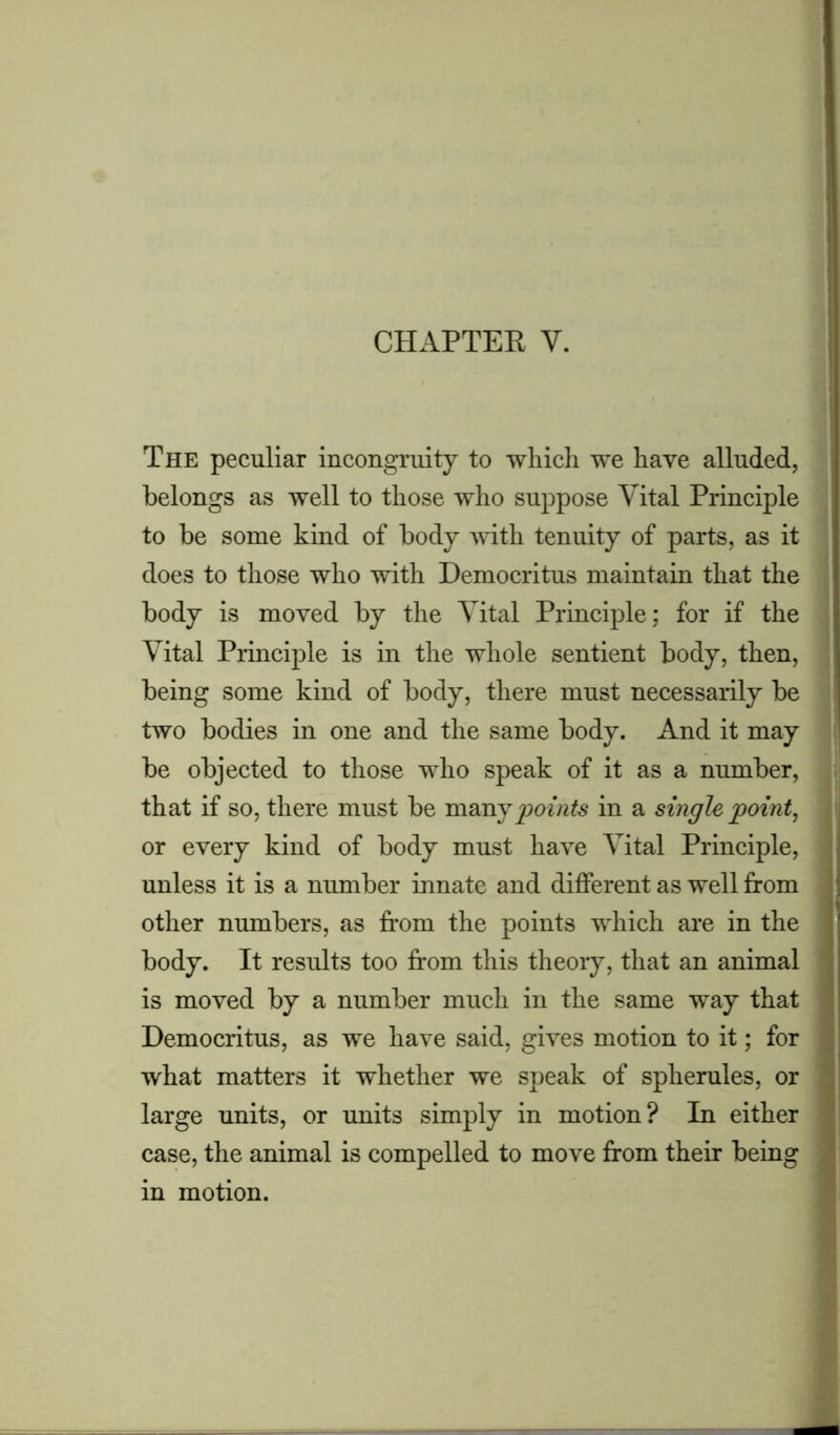 The peculiar incongruity to which we have alluded, belongs as well to those who suppose Vital Principle to be some kind of body with tenuity of parts, as it does to those who with Democritus maintain that the body is moved by the Vital Principle; for if the Vital Principle is in the whole sentient body, then, being some kind of body, there must necessarily be two bodies in one and the same body. And it may be objected to those who speak of it as a number, that if so, there must be many points in a single point, or every kind of body must have Vital Principle, unless it is a number innate and different as well from other numbers, as from the points which are in the body. It results too from this theory, that an animal is moved by a number much in the same way that Democritus, as we have said, gives motion to it; for what matters it whether we speak of spherules, or large units, or units simply in motion? In either case, the animal is compelled to move from their being in motion.