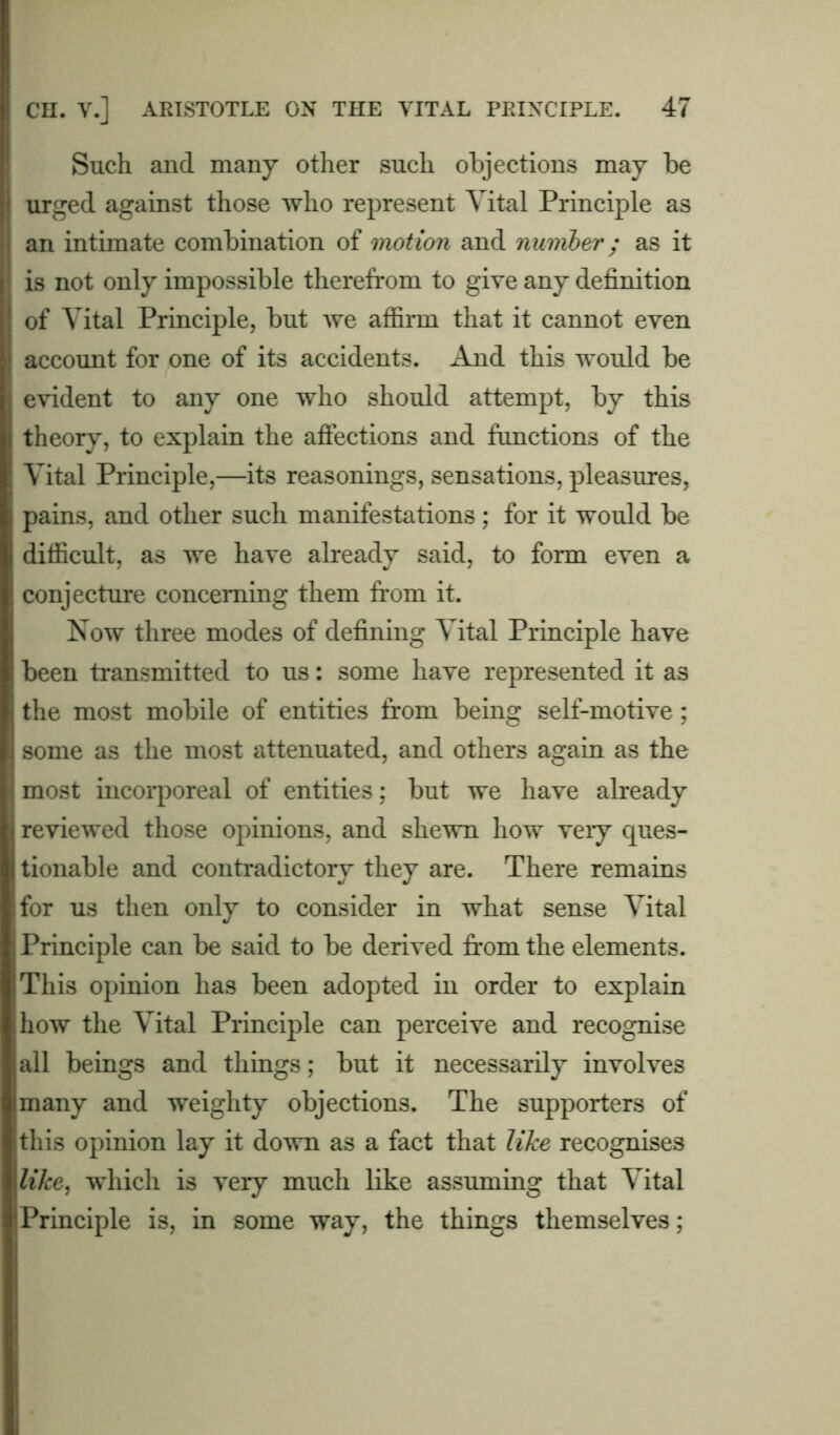 Such and many other such objections may be urged against those who represent Vital Principle as an intimate combination of motion and number; as it is not only impossible therefrom to give any definition of Vital Principle, but we affirm that it cannot even account for one of its accidents. And this would be evident to any one who should attempt, by this theory, to explain the affections and functions of the Vital Principle,—its reasonings, sensations, pleasures, pains, and other such manifestations; for it would be difficult, as we have already said, to form even a conjecture concerning them from it. Now three modes of defining Vital Principle have been transmitted to us: some have represented it as the most mobile of entities from being self-motive; some as the most attenuated, and others again as the most incorporeal of entities; but we have already reviewed those opinions, and shewn how very ques- tionable and contradictory they are. There remains for us then only to consider in what sense Vital Principle can be said to be derived from the elements. This opinion has been adopted in order to explain how the Vital Principle can perceive and recognise all beings and things; but it necessarily involves many and weighty objections. The supporters of this opinion lay it down as a fact that like recognises like, which is very much like assuming that Vital Principle is, in some way, the things themselves;