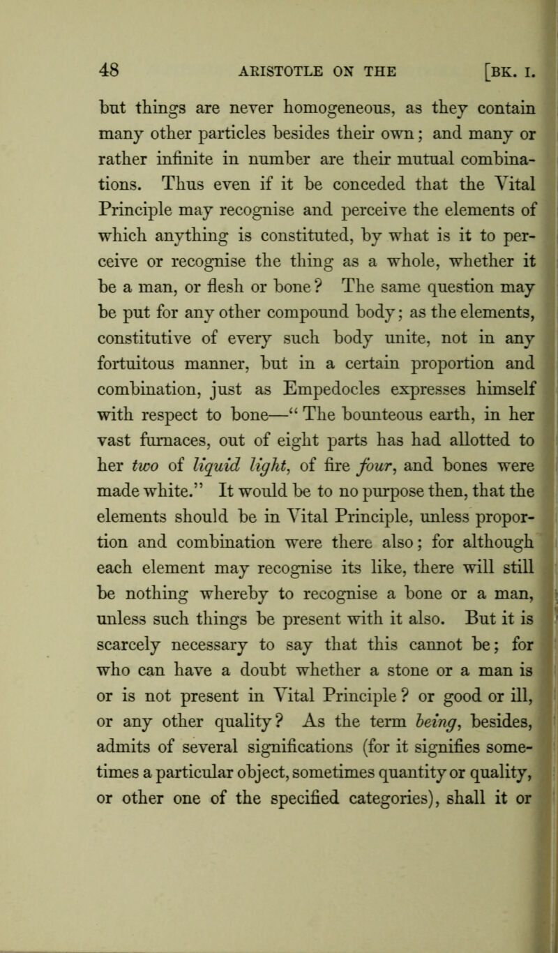but things are never homogeneous, as they contain many other particles besides their own; and many or rather infinite in number are their mutual combina- tions. Thus even if it be conceded that the Vital Principle may recognise and perceive the elements of which anything is constituted, by what is it to per- ceive or recognise the thing as a whole, whether it be a man, or flesh or bone ? The same question may be put for any other compound body; as the elements, constitutive of every such body unite, not in any fortuitous manner, but in a certain proportion and combination, just as Empedocles expresses himself with respect to bone—“ The bounteous earth, in her vast furnaces, out of eight parts has had allotted to her two of liquid light, of fire four, and bones were made white.” It would be to no purpose then, that the elements should be in Vital Principle, unless propor- tion and combination were there also; for although each element may recognise its like, there will still be nothing whereby to recognise a bone or a man, unless such things be present with it also. But it is scarcely necessary to say that this cannot be; for who can have a doubt whether a stone or a man is or is not present in Vital Principle ? or good or ill, or any other quality? As the term being, besides, admits of several significations (for it signifies some- times a particular object, sometimes quantity or quality, or other one of the specified categories), shall it or