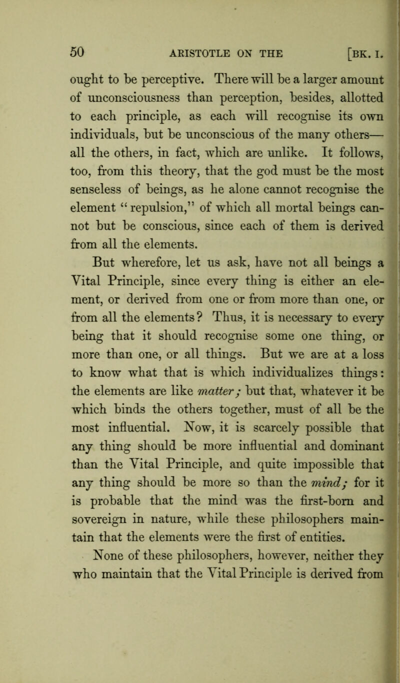 ought to be perceptive. There will be a larger amount of unconsciousness than perception, besides, allotted to each principle, as each will recognise its own individuals, but be unconscious of the many others— all the others, in fact, which are unlike. It follows, too, from this theory, that the god must be the most senseless of beings, as he alone cannot recognise the element “ repulsion,” of which all mortal beings can- not but be conscious, since each of them is derived from all the elements. But wherefore, let us ask, have not all beings a Vital Principle, since every thing is either an ele- ment, or derived from one or from more than one, or from all the elements ? Thus, it is necessary to every being that it should recognise some one thing, or more than one, or all things. But we are at a loss to know what that is which individualizes things: the elements are like matter; but that, whatever it be which binds the others together, must of all be the most influential. Now, it is scarcely possible that any thing should be more influential and dominant than the Vital Principle, and quite impossible that any thing should be more so than the mind; for it is probable that the mind was the first-born and sovereign in nature, while these philosophers main- tain that the elements were the first of entities. None of these philosophers, however, neither they who maintain that the Vital Principle is derived from