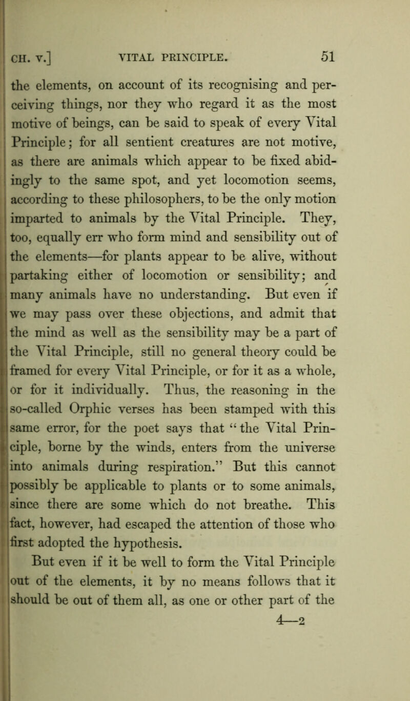 the elements, on account of its recognising and per- ceiving things, nor they who regard it as the most motive of beings, can be said to speak of every Vital Principle; for all sentient creatures are not motive, as there are animals which appear to be fixed abid- ingly to the same spot, and yet locomotion seems, according to these philosophers, to be the only motion imparted to animals by the Vital Principle. They, too, equally err who form mind and sensibility out of the elements—for plants appear to be alive, without partaking either of locomotion or sensibility; and many animals have no understanding. But even if we may pass over these objections, and admit that the mind as well as the sensibility may be a part of the Vital Principle, still no general theory could be ; framed for every Vital Principle, or for it as a whole, or for it individually. Thus, the reasoning in the j so-called Orphic verses has been stamped with this same error, for the poet says that “ the Vital Prin- ciple, borne by the winds, enters from the universe into animals during respiration.” But this cannot possibly be applicable to plants or to some animals, since there are some which do not breathe. This fact, however, had escaped the attention of those who first adopted the hypothesis. But even if it be well to form the Vital Principle out of the elements, it by no means follows that it should be out of them all, as one or other part of the 4—2