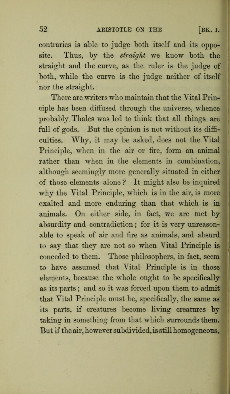 contraries is able to judge both itself and its oppo- site. Thus, by the straight we know both the straight and the curve, as the ruler is the judge of both, while the curve is the judge neither of itself nor the straight. There are writers who maintain that the Vital Prin- ciple has been diffused through the universe, whence probably Thales was led to think that all things are full of gods. But the opinion is not without its diffi- culties. Why, it may be asked, does not the Vital Principle, when in the air or fire, form an animal rather than when in the elements in combination, although seemingly more generally situated in either of those elements alone ? It might also be inquired why the Vital Principle, which is in the air, is more exalted and more enduring than that which is in animals. On either side, in fact, we are met by absurdity and contradiction; for it is very unreason- able to speak of air and fire as animals, and absurd to say that they are not so when Vital Principle is conceded to them. Those philosophers, in fact, seem to have assumed that Vital Principle is in those elements, because the whole ought to be specifically as its parts ; and so it was forced upon them to admit that Vital Principle must be, specifically, the same as its parts, if creatures become living creatures by taking in something from that which surrounds them. But if the air, however subdivided, is still homogeneous,