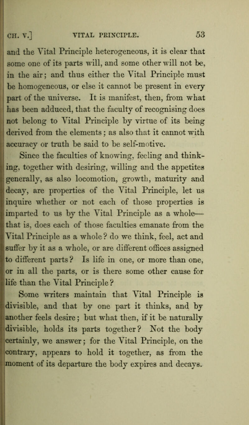 and the Vital Principle heterogeneous, it is clear that some one of its parts will, and some other will not be, in the air; and thus either the Vital Principle must be homogeneous, or else it cannot be present in every part of the universe. It is manifest, then, from what has been adduced, that the faculty of recognising does not belong to Vital Principle by virtue of its being derived from the elements; as also that it cannot with accuracy or truth be said to be self-motive. Since the faculties of knowing, feeling and think- ing. together with desiring, willing and the appetites generally, as also locomotion, growth, maturity and decay, are properties of the Vital Principle, let us inquire whether or not each of those properties is imparted to us by the Vital Principle as a whole— that is, does each of those faculties emanate from the Vital Principle as a whole ? do we think, feel, act and suffer by it as a whole, or are different offices assigned to different parts ? Is life in one, or more than one, or in all the parts, or is there some other cause for life than the Vital Principle ? Some writers maintain that Vital Principle is divisible, and that by one part it thinks, and by another feels desire; but what then, if it be naturally divisible, holds its parts together? Not the body certainly, we answer; for the Vital Principle, on the contrary, appears to hold it together, as from the