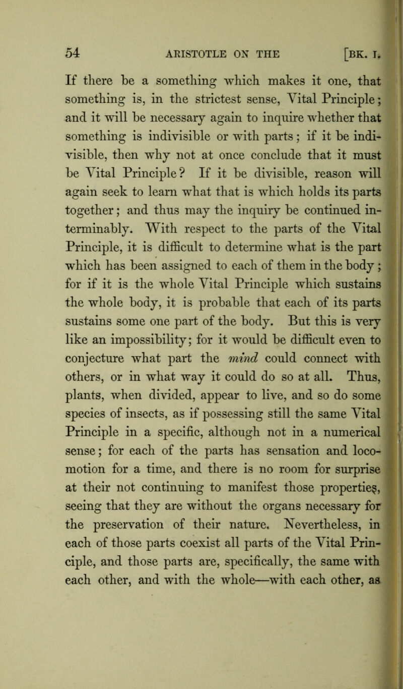 If there be a something which makes it one, that something is, in the strictest sense, Vital Principle; and it will be necessary again to inquire whether that something is indivisible or with parts; if it be indi- visible, then why not at once conclude that it must be Vital Principle? If it be divisible, reason will again seek to learn what that is which holds its parts together; and thus may the inquiry be continued in- terminably. With respect to the parts of the Vital Principle, it is difficult to determine what is the part which has been assigned to each of them in the body ; for if it is the whole Vital Principle which sustains the whole body, it is probable that each of its parts sustains some one part of the body. But this is very like an impossibility; for it would be difficult even to conjecture what part the mind could connect with others, or in what way it could do so at all. Thus, plants, when divided, appear to live, and so do some species of insects, as if possessing still the same Vital Principle in a specific, although not in a numerical sense; for each of the parte has sensation and loco- ^ motion for a time, and there is no room for surprise at their not continuing to manifest those properties, seeing that they are without the organs necessary for the preservation of their nature. Nevertheless, in each of those parts coexist all parts of the Vital Prin- ciple, and those parts are, specifically, the same with each other, and with the whole—with each other, as