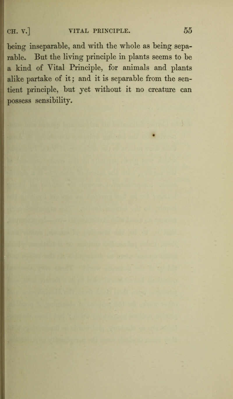 being inseparable, and with the whole as being sepa- rable. But the living principle in plants seems to be a kind of Vital Principle, for animals and plants alike partake of it; and it is separable from the sen- tient principle, but yet without it no creature can possess sensibility.