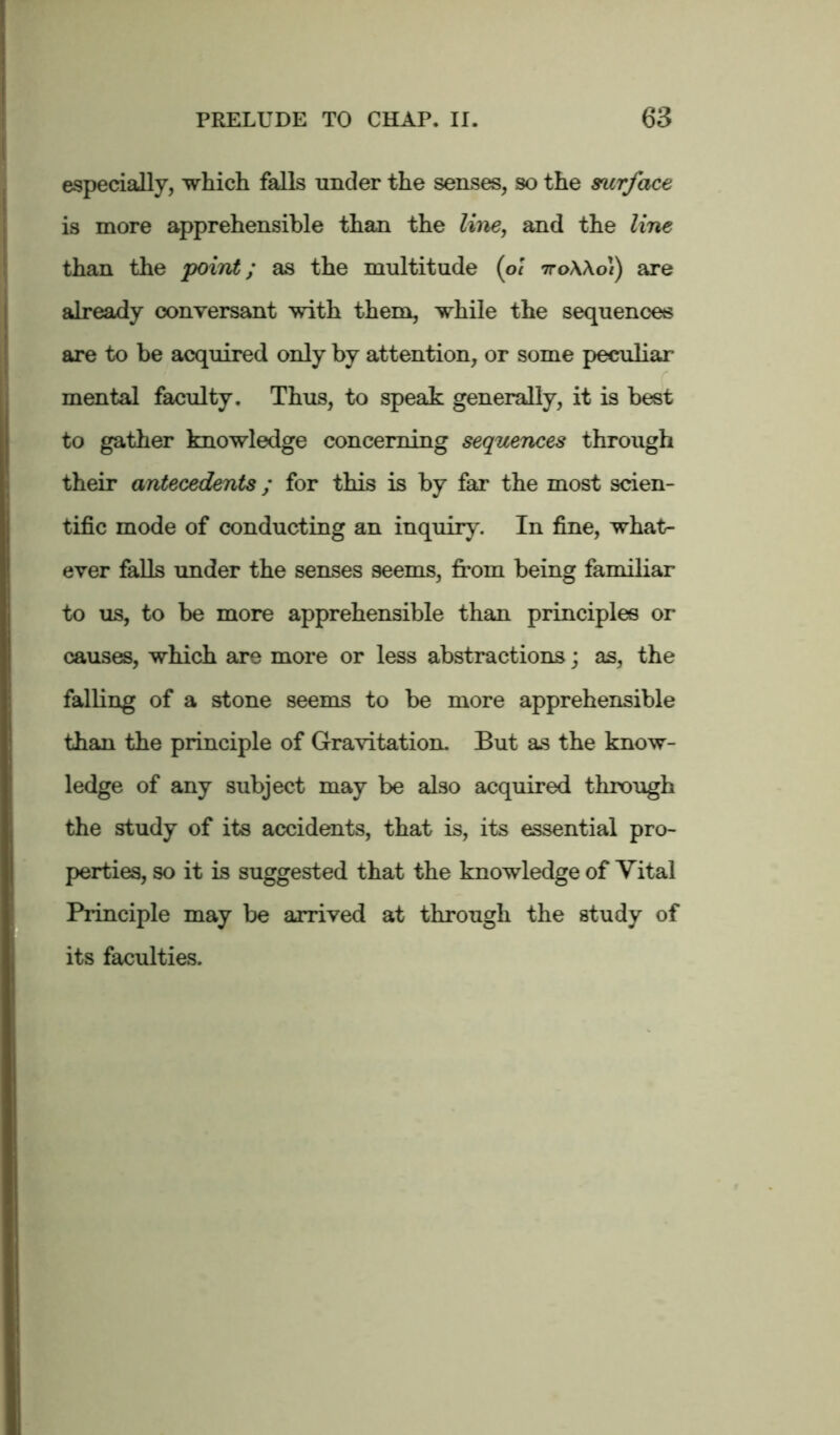 especially, which falls under the senses, so the surface is more apprehensible than the line, and the line than the point; as the multitude (ol tto\\o\) are already conversant with them, while the sequences are to be acquired only by attention, or some peculiar mental faculty. Thus, to speak generally, it is best to gather knowledge concerning sequences through their antecedents; for this is by far the most scien- tific mode of conducting an inquiry. In fine, what- ever falls under the senses seems, from being familiar to us, to be more apprehensible than principles or causes, which are more or less abstractions; as, the falling of a stone seems to be more apprehensible than the principle of Gravitation. But as the know- ledge of any subject may be also acquired through the study of its accidents, that is, its essential pro- perties, so it is suggested that the knowledge of Vital Principle may be arrived at through the study of its faculties.