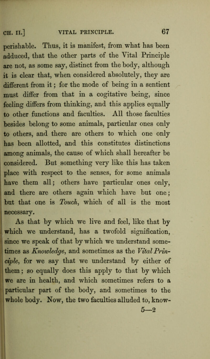 perishable. Thus, it is manifest, from what has been adduced, that the other parts of the Vital Principle are not, as some say, distinct from the body, although it is clear that, when considered absolutely, they are different from it; for the mode of being in a sentient must differ from that in a cogitative being, since feeling differs from thinking, and this applies equally to other functions and faculties. All those faculties besides belong to some animals, particular ones only to others, and there are others to which one only has been allotted, and this constitutes distinctions among animals, the cause of which shall hereafter be considered. But something very like this has taken place with respect to the senses, for some animals have them all; others have particular ones only, and there are others again which have but one; but that one is Touch, which of all is the most necessary. As that by which we live and feel, like that by which we understand, has a twofold signification, since we speak of that by which we understand some- times as Knowledge, and sometimes as the Vital Prin- ciple, for we say that we understand by either of them; so equally does this apply to that by which we are in health, and which sometimes refers to a particular part of the body, and sometimes to the whole body. Now, the two faculties alluded to, know- 5—2