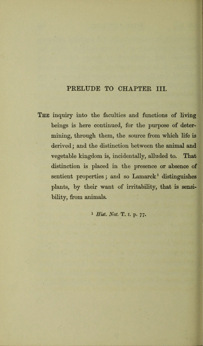 The inquiry into the faculties and functions of living beings is here continued, for the purpose of deter- mining, through them, the source from which life is derived; and the distinction between the animal and vegetable kingdom is, incidentally, alluded to. That distinction is placed in the presence or absence of sentient properties; and so Lamarck1 distinguishes plants, by their want of irritability, that is sensi- bility, from animals.