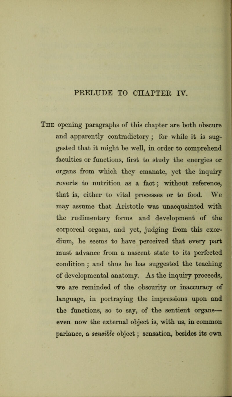 The opening paragraphs of this chapter are both obscure and apparently contradictory : for while it is sug- gested that it might be well, in order to comprehend faculties or functions, first to study the energies or organs from which they emanate, yet the inquiry reverts to nutrition as a fact; without reference, that is, either to vital processes or to food. We may assume that Aristotle was unacquainted with the rudimentary forms and development of the corporeal organs, and yet, judging from this exor- dium, he seems to have perceived that every part must advance from a nascent state to its perfected condition; and thus he has suggested the teaching of developmental anatomy. As the inquiry proceeds, we are reminded of the obscurity or inaccuracy of language, in portraying the impressions upon and the functions, so to say, of the sentient organs— even now the external object is, with us, in common parlance, a sensible object; sensation, besides its own