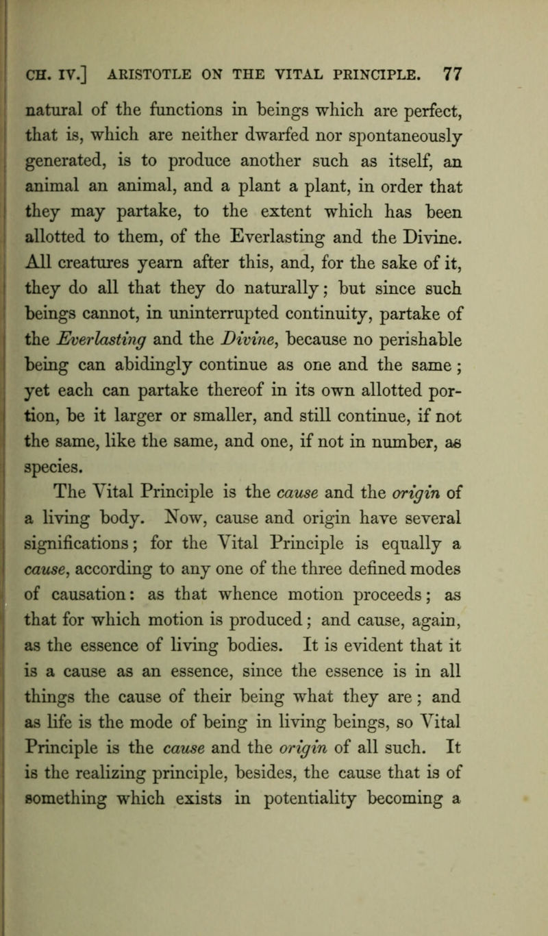 natural of the functions in beings which are perfect, that is, which are neither dwarfed nor spontaneously- generated, is to produce another such as itself, an animal an animal, and a plant a plant, in order that they may partake, to the extent which has been allotted to them, of the Everlasting and the Divine. All creatures yearn after this, and, for the sake of it, they do all that they do naturally; but since such beings cannot, in uninterrupted continuity, partake of the Everlasting and the Divine, because no perishable being can abidingly continue as one and the same; yet each can partake thereof in its own allotted por- tion, be it larger or smaller, and still continue, if not the same, like the same, and one, if not in number, as species. The Vital Principle is the cause and the origin of a living body. Now, cause and origin have several significations; for the Vital Principle is equally a cause, according to any one of the three defined modes of causation: as that whence motion proceeds; as that for which motion is produced; and cause, again, as the essence of living bodies. It is evident that it is a cause as an essence, since the essence is in all things the cause of their being what they are; and as life is the mode of being in living beings, so Vital Principle is the cause and the origin of all such. It is the realizing principle, besides, the cause that is of something which exists in potentiality becoming a