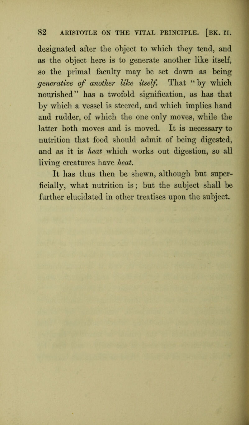 designated after the object to which they tend, and as the object here is to generate another like itself, so the primal faculty may be set down as being generative of another like itself That “by which nourished” has a twofold signification, as has that by which a vessel is steered, and which implies hand and rudder, of which the one only moves, while the latter both moves and is moved. It is necessary to nutrition that food should admit of being digested, and as it is heat which works out digestion, so all living creatures have heat. It has thus then be shewn, although but super- ficially, what nutrition is; but the subject shall be farther elucidated in other treatises upon the subject.