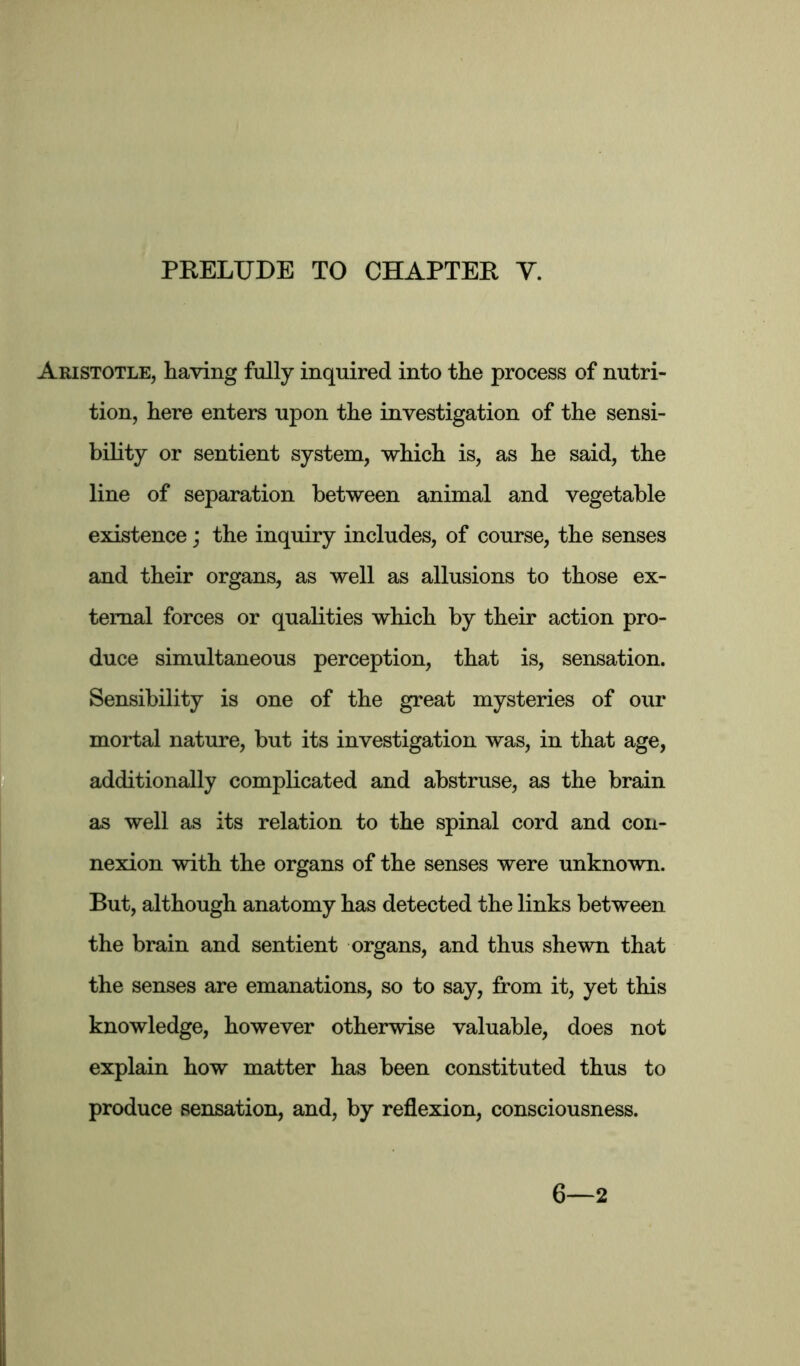 Aristotle, having fully inquired into the process of nutri- tion, here enters upon the investigation of the sensi- bility or sentient system, which is, as he said, the line of separation between animal and vegetable existence; the inquiry includes, of course, the senses and their organs, as well as allusions to those ex- ternal forces or qualities which by their action pro- duce simultaneous perception, that is, sensation. Sensibility is one of the great mysteries of our mortal nature, but its investigation was, in that age, additionally complicated and abstruse, as the brain as well as its relation to the spinal cord and con- nexion with the organs of the senses were unknown. But, although anatomy has detected the links between the brain and sentient organs, and thus shewn that the senses are emanations, so to say, from it, yet this knowledge, however otherwise valuable, does not explain how matter has been constituted thus to produce sensation, and, by reflexion, consciousness. 6—2