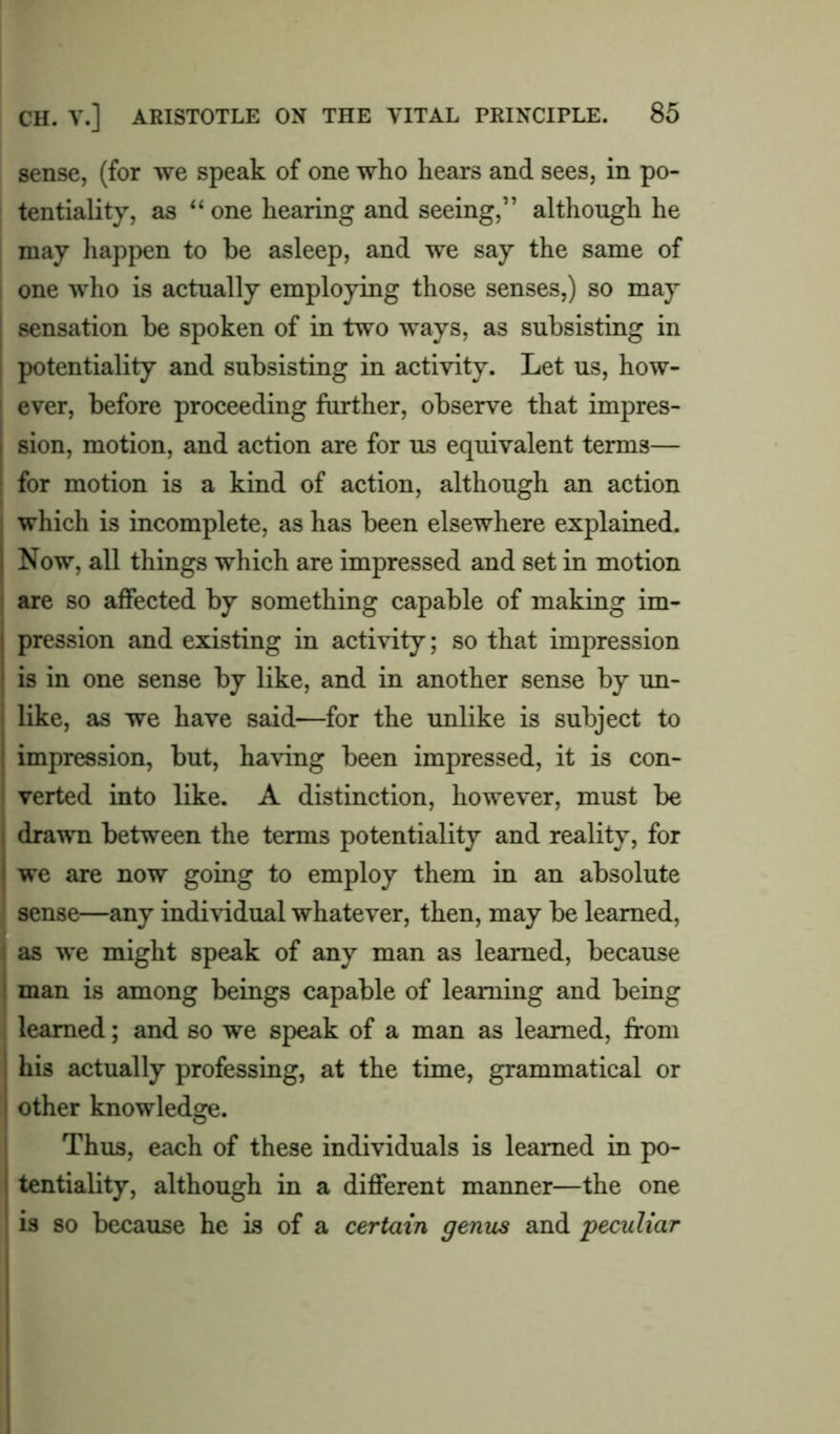 sense, (for we speak of one who hears and sees, in po- tentiality, as “ one hearing and seeing,” although he may happen to be asleep, and we say the same of one who is actually employing those senses,) so may sensation be spoken of in two ways, as subsisting in potentiality and subsisting in activity. Let us, how- ever, before proceeding further, observe that impres- sion, motion, and action are for us equivalent terms— for motion is a kind of action, although an action which is incomplete, as has been elsewhere explained. Now, all things which are impressed and set in motion are so affected by something capable of making im- pression and existing in activity; so that impression is in one sense by like, and in another sense by un- like, as we have said—for the unlike is subject to impression, but, having been impressed, it is con- verted into like. A distinction, however, must be drawn between the terms potentiality and reality, for we are now going to employ them in an absolute sense—any individual whatever, then, may be learned, as we might speak of any man as learned, because man is among beings capable of learning and being learned; and so we speak of a man as learned, from his actually professing, at the time, grammatical or other knowledge. Thus, each of these individuals is learned in po- tentiality, although in a different manner—the one is so because he is of a certain genus and 'peculiar