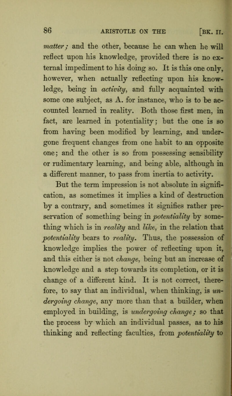 matter; and the other, because he can when he will reflect upon his knowledge, provided there is no ex- ternal impediment to his doing so. It is this one only, however, when actually reflecting upon his know- ledge, being in activity, and fully acquainted with some one subject, as A. for instance, who is to be ac- counted learned in reality. Both those first men, in fact, are learned in potentiality; but the one is so from having been modified by learning, and under- gone frequent changes from one habit to an opposite one; and the other is so from possessing sensibility or rudimentary learning, and being able, although in a different manner, to pass from inertia to activity. But the term impression is not absolute in signifi- cation, as sometimes it implies a kind of destruction by a contrary, and sometimes it signifies rather pre- servation of something being in potentiality by some- thing which is in reality and like, in the relation that potentiality bears to reality. Thus, the possession of knowledge implies the power of reflecting upon it, and this either is not change, being but an increase of knowledge and a step towards its completion, or it is change of a different kind. It is not correct, there- fore, to say that an individual, when thinking, is un- dergoing change, any more than that a builder, when employed in building, is undergoing change; so that the process by which an individual passes, as to his thinking and reflecting faculties, from potentiality to