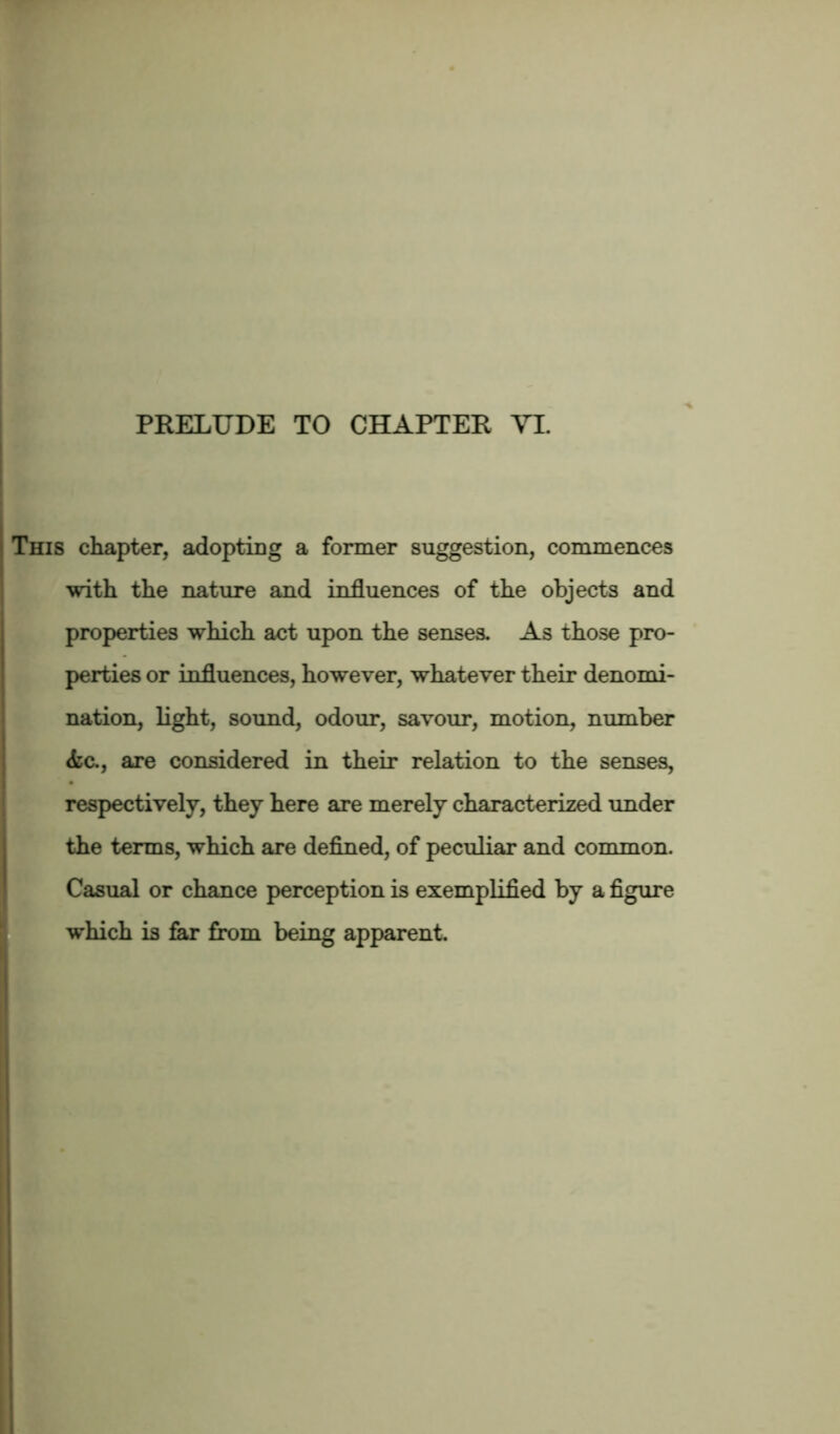 This chapter, adopting a former suggestion, commences with the nature and influences of the objects and properties which act upon the senses. As those pro- perties or influences, however, whatever their denomi- nation, light, sound, odour, savour, motion, number <fec., are considered in their relation to the senses, respectively, they here are merely characterized under the terms, which are defined, of peculiar and common. Casual or chance perception is exemplified by a figure which is far from being apparent.