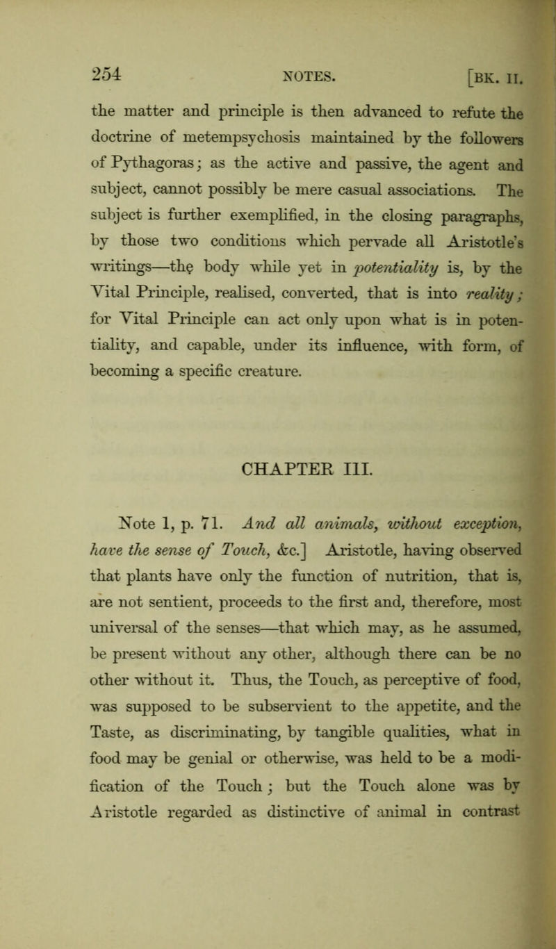 the matter and principle is then advanced to refute the doctrine of metempsychosis maintained by the followers of Pythagoras; as the active and passive, the agent and subject, cannot possibly be mere casual associations. The subject is further exemplified, in the closing paragraphs, by those two conditions which pervade all Aristotle’s writings—the body while yet in potentiality is, by the Vital Principle, realised, converted, that is into reality; for Vital Principle can act only upon what is in poten- tiality, and capable, under its influence, with form, of becoming a specific creature. CHAPTER III. Note 1, p. 71. And all animals, without exception, have the sense of Touch, &c.] Aristotle, having observed that plants have only the function of nutrition, that is, are not sentient, proceeds to the first and, therefore, most universal of the senses—that which may, as he assumed, be present without any other, although there can be no other without it. Thus, the Touch, as perceptive of food, was supposed to be subservient to the appetite, and the Taste, as discriminating, by tangible qualities, what in food may be genial or otherwise, was held to be a modi- fication of the Touch; but the Touch alone was by Aristotle regarded as distinctive of animal in contrast